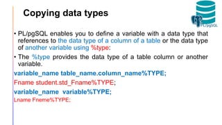 Copying data types
• PL/pgSQL enables you to define a variable with a data type that
references to the data type of a column of a table or the data type
of another variable using %type:
• The %type provides the data type of a table column or another
variable.
variable_name table_name.column_name%TYPE;
Fname student.std_Fname%TYPE;
variable_name variable%TYPE;
Lname Fneme%TYPE;
 