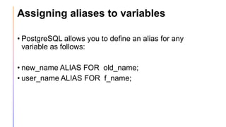 Assigning aliases to variables
• PostgreSQL allows you to define an alias for any
variable as follows:
• new_name ALIAS FOR old_name;
• user_name ALIAS FOR f_name;
 