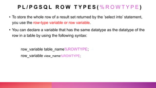 P L / P G S Q L R O W T Y P E S ( % R O W T Y P E )
• To store the whole row of a result set returned by the ’select into’ statement,
you use the row-type variable or row variable.
• You can declare a variable that has the same datatype as the datatype of the
row in a table by using the following syntax:
row_variable table_name%ROWTYPE;
row_variable view_name%ROWTYPE;
 