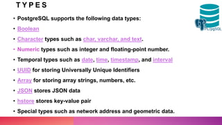 T Y P E S
• PostgreSQL supports the following data types:
• Boolean
• Character types such as char, varchar, and text.
• Numeric types such as integer and floating-point number.
• Temporal types such as date, time, timestamp, and interval
• UUID for storing Universally Unique Identifiers
• Array for storing array strings, numbers, etc.
• JSON stores JSON data
• hstore stores key-value pair
• Special types such as network address and geometric data.
 