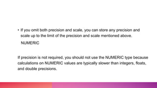 • If you omit both precision and scale, you can store any precision and
scale up to the limit of the precision and scale mentioned above.
NUMERIC
If precision is not required, you should not use the NUMERIC type because
calculations on NUMERIC values are typically slower than integers, floats,
and double precisions.
 