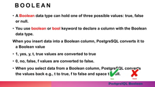 B O O L E A N
• A Boolean data type can hold one of three possible values: true, false
or null.
• You use boolean or bool keyword to declare a column with the Boolean
data type.
When you insert data into a Boolean column, PostgreSQL converts it to
a Boolean value
• 1, yes, y, t, true values are converted to true
• 0, no, false, f values are converted to false.
• When you select data from a Boolean column, PostgreSQL converts
the values back e.g., t to true, f to false and space to null.
 