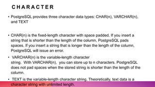 C H A R A C T E R
• PostgreSQL provides three character data types: CHAR(n), VARCHAR(n),
and TEXT
• CHAR(n) is the fixed-length character with space padded. If you insert a
string that is shorter than the length of the column, PostgreSQL pads
spaces. If you insert a string that is longer than the length of the column,
PostgreSQL will issue an error.
• VARCHAR(n) is the variable-length character
string. With VARCHAR(n), you can store up to n characters. PostgreSQL
does not pad spaces when the stored string is shorter than the length of the
column.
• TEXT is the variable-length character string. Theoretically, text data is a
character string with unlimited length.
 