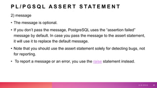 P L / P G S Q L A S S E R T S TAT E M E N T
2) message
• The message is optional.
• If you don’t pass the message, PostgreSQL uses the “assertion failed”
message by default. In case you pass the message to the assert statement,
it will use it to replace the default message.
• Note that you should use the assert statement solely for detecting bugs, not
for reporting.
• To report a message or an error, you use the raise statement instead.
3 / 9 / 2 0 2 3 28
 