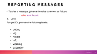 R E P O R T I N G M E S S A G E S
• To raise a message, you use the raise statement as follows:
raise level format;
1. Level
PostgreSQL provides the following levels:
• debug
• log
• notice
• info
• warning
• exception
3 / 9 / 2 0 2 3 30
 