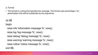 2. Format
• The format is a string that specifies the message. The format uses percentage ( %)
placeholders that will be substituted by the arguments.
do $$
begin
raise info 'information message %', now();
raise log 'log message %', now();
raise debug 'debug message %', now();
raise warning 'warning message %', now();
raise notice 'notice message %', now();
end $$;
3 / 9 / 2 0 2 3 31
 