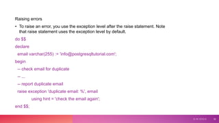 Raising errors
• To raise an error, you use the exception level after the raise statement. Note
that raise statement uses the exception level by default.
do $$
declare
email varchar(255) := 'info@postgresqltutorial.com';
begin
-- check email for duplicate
-- ...
-- report duplicate email
raise exception 'duplicate email: %', email
using hint = 'check the email again';
end $$;
3 / 9 / 2 0 2 3 32
 