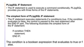 PL/pgSQL IF Statement
• The IF statement is used to execute a command conditionally. PL/pgSQL
provides you with three forms of the IF statements.
The simplest form of PL/pgSQL IF statement
• The IF statement executes statements if a conditionis true. If the condition
evaluates to false, the control is passed to the next statement after
the END IF part. The following illustrates the simplest form of
the IF statement:
If condition THEN
statement;
END IF;
The condition is a boolean expression that evaluates to true or f
alse.
 