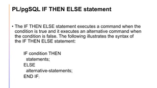 PL/pgSQL IF THEN ELSE statement
• The IF THEN ELSE statement executes a command when the
condition is true and it executes an alternative command when
the condition is false. The following illustrates the syntax of
the IF THEN ELSE statement:
IF condition THEN
statements;
ELSE
alternative-statements;
END IF;
 