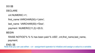 DO $$
DECLARE
cnt NUMERIC:=1;
first_name VARCHAR(50):='John';
last_name VARCHAR(50):='Doe';
payment NUMERIC(11,2):=20.5;
BEGIN
RAISE NOTICE'% % % has been paid % USD’, cnt,first_name,last_name,
payment;
END; $$
Note that you can use either := or = assignment operator to initialize and assign a value to a variable.
 