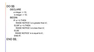 DO $$
DECLARE
a integer := 10;
b integer := 10;
BEGIN
IF a > b THEN
RAISE NOTICE 'a is greater than b';
ELSIF a < b THEN
RAISE NOTICE 'a is less than b';
ELSE
RAISE NOTICE 'a is equal to b';
END IF;
END $$;
 