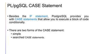 PL/pgSQL CASE Statement
• Besides the IF statement, PostgreSQL provides you
with CASE statements that allow you to execute a block of code
conditionally.
• There are two forms of the CASE statement:
• simple
• searched CASE statements.
 