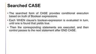 Searched CASE
• The searched form of CASE provides conditional execution
based on truth of Boolean expressions.
• Each WHEN clause's boolean-expression is evaluated in turn,
until one is found that yields true.
• Then the corresponding statements are executed, and then
control passes to the next statement after END CASE.
 