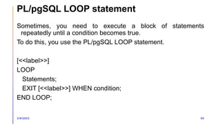 PL/pgSQL LOOP statement
Sometimes, you need to execute a block of statements
repeatedly until a condition becomes true.
To do this, you use the PL/pgSQL LOOP statement.
[<<label>>]
LOOP
Statements;
EXIT [<<label>>] WHEN condition;
END LOOP;
3/9/2023 50
 