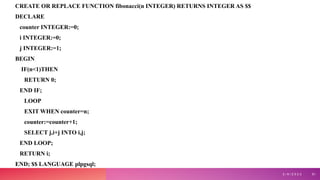 CREATE OR REPLACE FUNCTION fibonacci(n INTEGER) RETURNS INTEGER AS $$
DECLARE
counter INTEGER:=0;
i INTEGER:=0;
j INTEGER:=1;
BEGIN
IF(n<1)THEN
RETURN 0;
END IF;
LOOP
EXIT WHEN counter=n;
counter:=counter+1;
SELECT j,i+j INTO i,j;
END LOOP;
RETURN i;
END; $$ LANGUAGE plpgsql;
3 / 9 / 2 0 2 3 51
 