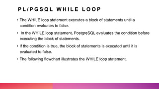 P L / P G S Q L W H I L E L O O P
• The WHILE loop statement executes a block of statements until a
condition evaluates to false.
• In the WHILE loop statement, PostgreSQL evaluates the condition before
executing the block of statements.
• If the condition is true, the block of statements is executed until it is
evaluated to false.
• The following flowchart illustrates the WHILE loop statement.
 