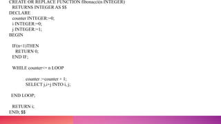 CREATE OR REPLACE FUNCTION fibonacci(n INTEGER)
RETURNS INTEGER AS $$
DECLARE
counter INTEGER:=0;
i INTEGER:=0;
j INTEGER:=1;
BEGIN
IF(n<1)THEN
RETURN 0;
END IF;
WHILE counter<= n LOOP
counter :=counter + 1;
SELECT j,i+j INTO i, j;
END LOOP;
RETURN i;
END; $$
 
