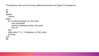 The following code uses the for loop statement to iterate over largest 10 employee id:
do
$$
declare
f record;
begin
for f in select employee_id, full_name
from employees
order by employee_id desc, full_name
limit 10
loop
raise notice '% % ', f.employee_id, f.full_name;
end loop;
end;
$$;
 