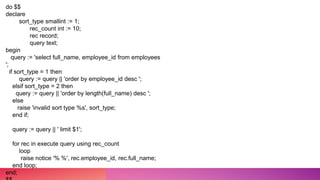 do $$
declare
sort_type smallint := 1;
rec_count int := 10;
rec record;
query text;
begin
query := 'select full_name, employee_id from employees
';
if sort_type = 1 then
query := query || 'order by employee_id desc ';
elsif sort_type = 2 then
query := query || 'order by length(full_name) desc ';
else
raise 'invalid sort type %s', sort_type;
end if;
query := query || ' limit $1';
for rec in execute query using rec_count
loop
raise notice '% %', rec.employee_id, rec.full_name;
end loop;
end;
 