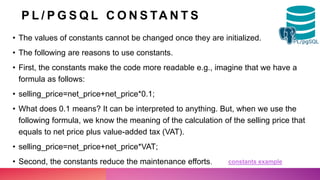 P L / P G S Q L C O N S TA N T S
• The values of constants cannot be changed once they are initialized.
• The following are reasons to use constants.
• First, the constants make the code more readable e.g., imagine that we have a
formula as follows:
• selling_price=net_price+net_price*0.1;
• What does 0.1 means? It can be interpreted to anything. But, when we use the
following formula, we know the meaning of the calculation of the selling price that
equals to net price plus value-added tax (VAT).
• selling_price=net_price+net_price*VAT;
• Second, the constants reduce the maintenance efforts. constants example
 