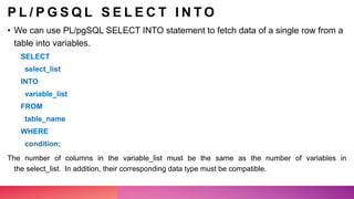 P L / P G S Q L S E L E C T I N T O
• We can use PL/pgSQL SELECT INTO statement to fetch data of a single row from a
table into variables.
SELECT
select_list
INTO
variable_list
FROM
table_name
WHERE
condition;
The number of columns in the variable_list must be the same as the number of variables in
the select_list. In addition, their corresponding data type must be compatible.
 