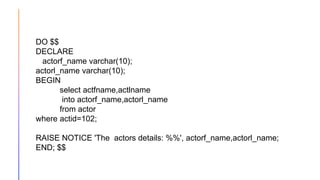 DO $$
DECLARE
actorf_name varchar(10);
actorl_name varchar(10);
BEGIN
select actfname,actlname
into actorf_name,actorl_name
from actor
where actid=102;
RAISE NOTICE 'The actors details: %%', actorf_name,actorl_name;
END; $$
 
