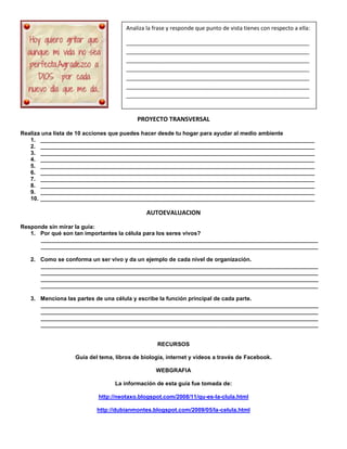 PROYECTO TRANSVERSAL
Realiza una lista de 10 acciones que puedes hacer desde tu hogar para ayudar al medio ambiente
1. _______________________________________________________________________________________
2. _______________________________________________________________________________________
3. _______________________________________________________________________________________
4. _______________________________________________________________________________________
5. _______________________________________________________________________________________
6. _______________________________________________________________________________________
7. _______________________________________________________________________________________
8. _______________________________________________________________________________________
9. _______________________________________________________________________________________
10. _______________________________________________________________________________________
AUTOEVALUACION
Responde sin mirar la guía:
1. Por qué son tan importantes la célula para los seres vivos?
________________________________________________________________________________________
________________________________________________________________________________________
2. Como se conforma un ser vivo y da un ejemplo de cada nivel de organización.
________________________________________________________________________________________
________________________________________________________________________________________
________________________________________________________________________________________
________________________________________________________________________________________
3. Menciona las partes de una célula y escribe la función principal de cada parte.
________________________________________________________________________________________
________________________________________________________________________________________
________________________________________________________________________________________
________________________________________________________________________________________
RECURSOS
Guía del tema, libros de biología, internet y videos a través de Facebook.
WEBGRAFIA
La información de esta guía fue tomada de:
http://neotaxo.blogspot.com/2008/11/qu-es-la-clula.html
http://dubianmontes.blogspot.com/2009/05/la-celula.html
Analiza la frase y responde que punto de vista tienes con respecto a ella:
___________________________________________________________
___________________________________________________________
___________________________________________________________
___________________________________________________________
___________________________________________________________
___________________________________________________________
___________________________________________________________
 