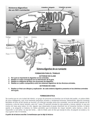 FORMACION PARA EL TRABAJO
ACTIVIDAD EN CLASE
1. Por qué es importante la digestión en los animales.
2. Realiza un mapa conceptual con la información de la guía.
3. Realiza un diagrama de flujo con el proceso de digestión.
4. Realiza un cuadro comparativo entre los sistemas digestivos de los diversos animales.
ACTIVIDAD EN CASA
1. Realiza un frisó con dibujos y explicación de cada sistema digestivo presenta en los distintos animales
de la guía.
FORMACION ETICA
Se cuenta que en una ciudad del interior, un grupo de personas se divertían con el tonto del pueblo, un pobre infeliz
de poca inteligencia, que vivía haciendo pequeños recados y recibiendo limosnas. Diariamente, algunos hombres
llamaban al tonto al bar donde se reunían y le ofrecían escoger entre dos monedas: una de tamaño grande de 50
centavos y otra de menor tamaño, pero de 1 peso. Él siempre tomaba la más grande y menos valiosa, lo que era
motivo de risas para todos. Un día, alguien que observaba al grupo divertirse con el inocente hombre, lo llamó
aparte y le preguntó si todavía no había percibido que la moneda de mayor tamaño valía menos y éste le
respondió: Lo sé señor, no soy tan tonto..., vale la mitad, pero el día que escoja la otra, el jueguito se acaba y no
voy a ganar más mi moneda.
A partir de la lectura escribe 3 enseñanzas que te deje la lectura:
 