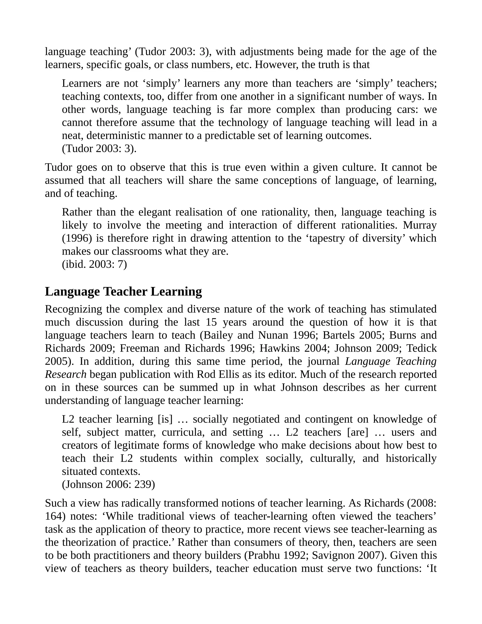 language teaching’ (Tudor 2003: 3), with adjustments being made for the age of the
learners, specific goals, or class numbers, etc. However, the truth is that
Learners are not ‘simply’ learners any more than teachers are ‘simply’ teachers;
teaching contexts, too, differ from one another in a significant number of ways. In
other words, language teaching is far more complex than producing cars: we
cannot therefore assume that the technology of language teaching will lead in a
neat, deterministic manner to a predictable set of learning outcomes.
(Tudor 2003: 3).
Tudor goes on to observe that this is true even within a given culture. It cannot be
assumed that all teachers will share the same conceptions of language, of learning,
and of teaching.
Rather than the elegant realisation of one rationality, then, language teaching is
likely to involve the meeting and interaction of different rationalities. Murray
(1996) is therefore right in drawing attention to the ‘tapestry of diversity’ which
makes our classrooms what they are.
(ibid. 2003: 7)
Language Teacher Learning
Recognizing the complex and diverse nature of the work of teaching has stimulated
much discussion during the last 15 years around the question of how it is that
language teachers learn to teach (Bailey and Nunan 1996; Bartels 2005; Burns and
Richards 2009; Freeman and Richards 1996; Hawkins 2004; Johnson 2009; Tedick
2005). In addition, during this same time period, the journal Language Teaching
Research began publication with Rod Ellis as its editor. Much of the research reported
on in these sources can be summed up in what Johnson describes as her current
understanding of language teacher learning:
L2 teacher learning [is] … socially negotiated and contingent on knowledge of
self, subject matter, curricula, and setting … L2 teachers [are] … users and
creators of legitimate forms of knowledge who make decisions about how best to
teach their L2 students within complex socially, culturally, and historically
situated contexts.
(Johnson 2006: 239)
Such a view has radically transformed notions of teacher learning. As Richards (2008:
164) notes: ‘While traditional views of teacher-learning often viewed the teachers’
task as the application of theory to practice, more recent views see teacher-learning as
the theorization of practice.’ Rather than consumers of theory, then, teachers are seen
to be both practitioners and theory builders (Prabhu 1992; Savignon 2007). Given this
view of teachers as theory builders, teacher education must serve two functions: ‘It
 