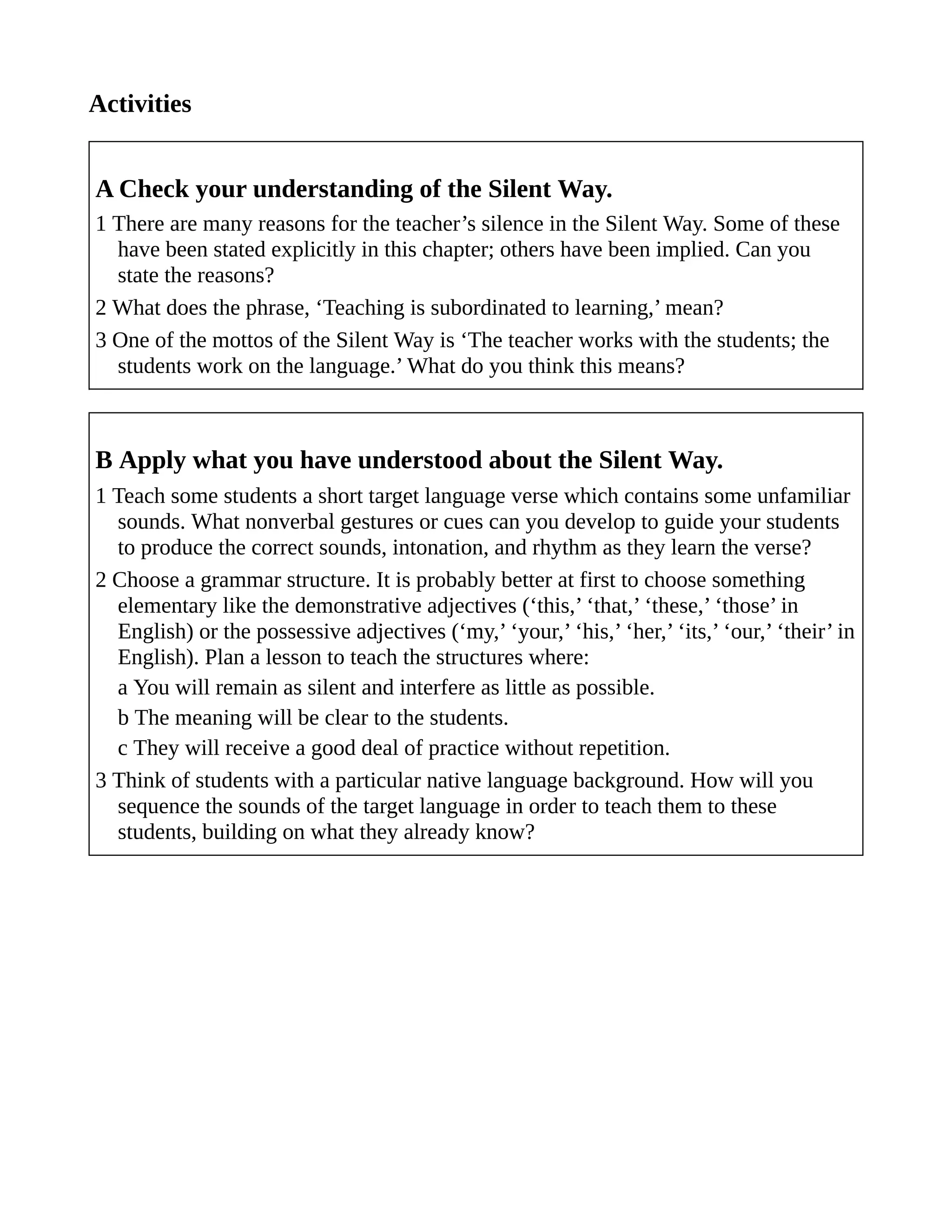 Activities
A Check your understanding of the Silent Way.
1 There are many reasons for the teacher’s silence in the Silent Way. Some of these
have been stated explicitly in this chapter; others have been implied. Can you
state the reasons?
2 What does the phrase, ‘Teaching is subordinated to learning,’ mean?
3 One of the mottos of the Silent Way is ‘The teacher works with the students; the
students work on the language.’ What do you think this means?
B Apply what you have understood about the Silent Way.
1 Teach some students a short target language verse which contains some unfamiliar
sounds. What nonverbal gestures or cues can you develop to guide your students
to produce the correct sounds, intonation, and rhythm as they learn the verse?
2 Choose a grammar structure. It is probably better at first to choose something
elementary like the demonstrative adjectives (‘this,’ ‘that,’ ‘these,’ ‘those’ in
English) or the possessive adjectives (‘my,’ ‘your,’ ‘his,’ ‘her,’ ‘its,’ ‘our,’ ‘their’ in
English). Plan a lesson to teach the structures where:
a You will remain as silent and interfere as little as possible.
b The meaning will be clear to the students.
c They will receive a good deal of practice without repetition.
3 Think of students with a particular native language background. How will you
sequence the sounds of the target language in order to teach them to these
students, building on what they already know?
 