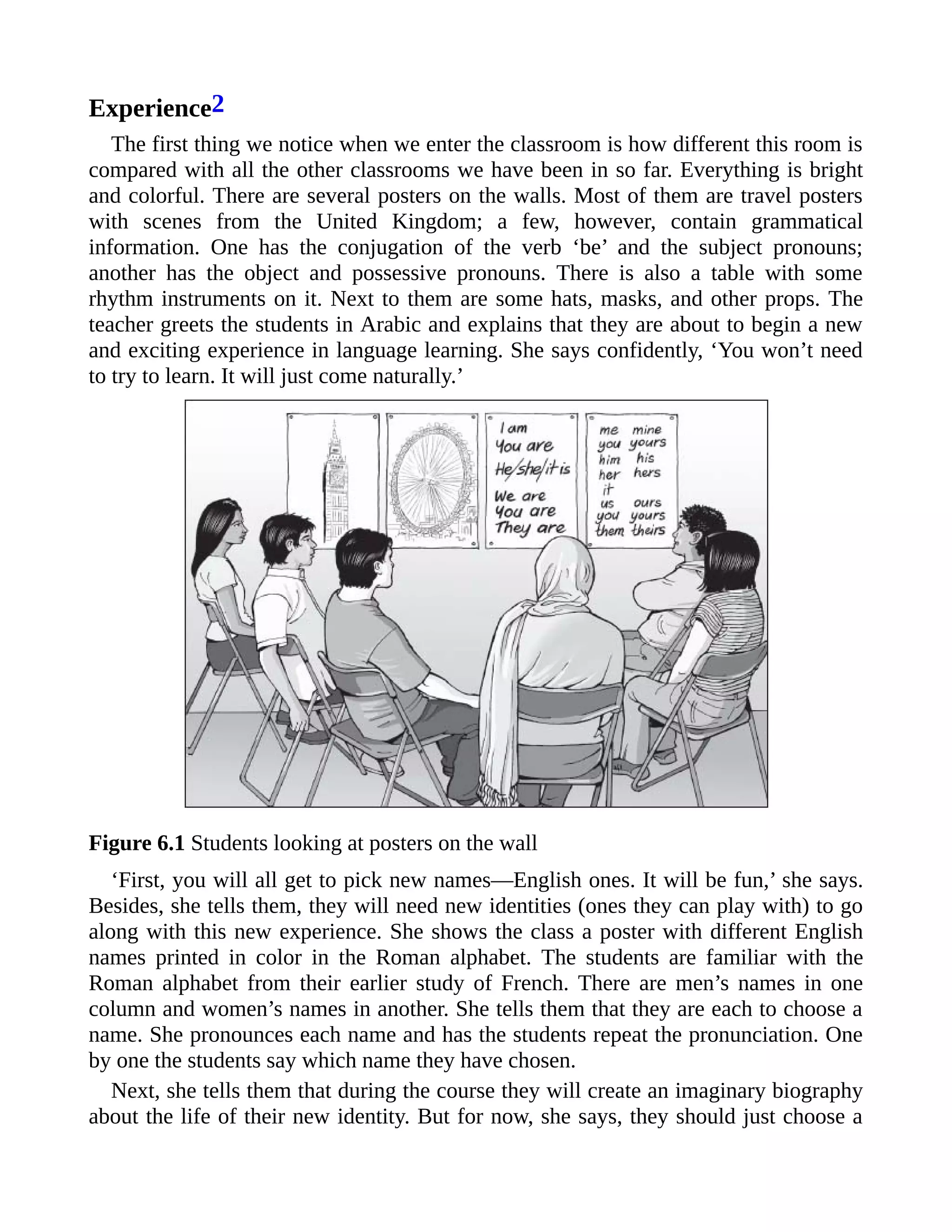Experience2
The first thing we notice when we enter the classroom is how different this room is
compared with all the other classrooms we have been in so far. Everything is bright
and colorful. There are several posters on the walls. Most of them are travel posters
with scenes from the United Kingdom; a few, however, contain grammatical
information. One has the conjugation of the verb ‘be’ and the subject pronouns;
another has the object and possessive pronouns. There is also a table with some
rhythm instruments on it. Next to them are some hats, masks, and other props. The
teacher greets the students in Arabic and explains that they are about to begin a new
and exciting experience in language learning. She says confidently, ‘You won’t need
to try to learn. It will just come naturally.’
Figure 6.1 Students looking at posters on the wall
‘First, you will all get to pick new names—English ones. It will be fun,’ she says.
Besides, she tells them, they will need new identities (ones they can play with) to go
along with this new experience. She shows the class a poster with different English
names printed in color in the Roman alphabet. The students are familiar with the
Roman alphabet from their earlier study of French. There are men’s names in one
column and women’s names in another. She tells them that they are each to choose a
name. She pronounces each name and has the students repeat the pronunciation. One
by one the students say which name they have chosen.
Next, she tells them that during the course they will create an imaginary biography
about the life of their new identity. But for now, she says, they should just choose a
 