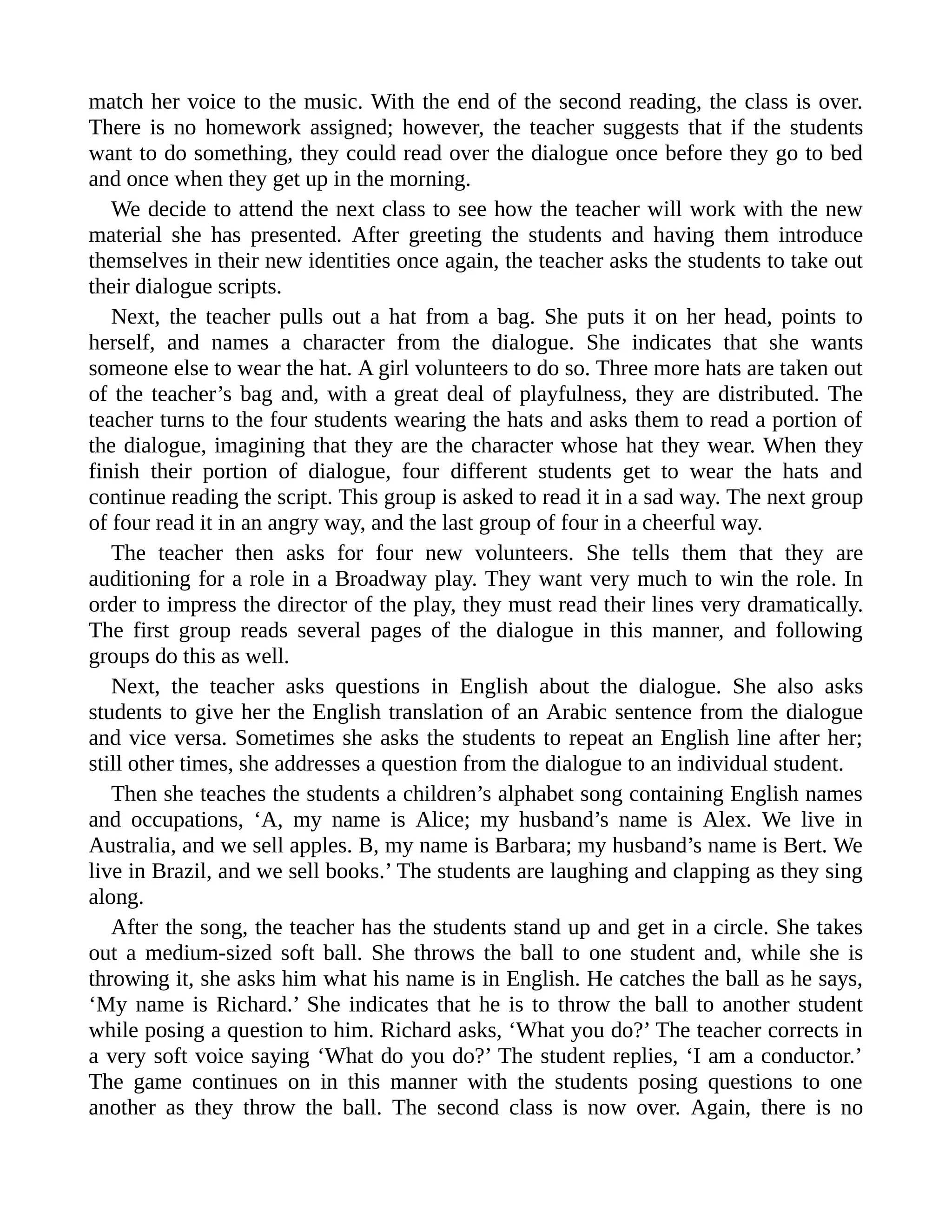 match her voice to the music. With the end of the second reading, the class is over.
There is no homework assigned; however, the teacher suggests that if the students
want to do something, they could read over the dialogue once before they go to bed
and once when they get up in the morning.
We decide to attend the next class to see how the teacher will work with the new
material she has presented. After greeting the students and having them introduce
themselves in their new identities once again, the teacher asks the students to take out
their dialogue scripts.
Next, the teacher pulls out a hat from a bag. She puts it on her head, points to
herself, and names a character from the dialogue. She indicates that she wants
someone else to wear the hat. A girl volunteers to do so. Three more hats are taken out
of the teacher’s bag and, with a great deal of playfulness, they are distributed. The
teacher turns to the four students wearing the hats and asks them to read a portion of
the dialogue, imagining that they are the character whose hat they wear. When they
finish their portion of dialogue, four different students get to wear the hats and
continue reading the script. This group is asked to read it in a sad way. The next group
of four read it in an angry way, and the last group of four in a cheerful way.
The teacher then asks for four new volunteers. She tells them that they are
auditioning for a role in a Broadway play. They want very much to win the role. In
order to impress the director of the play, they must read their lines very dramatically.
The first group reads several pages of the dialogue in this manner, and following
groups do this as well.
Next, the teacher asks questions in English about the dialogue. She also asks
students to give her the English translation of an Arabic sentence from the dialogue
and vice versa. Sometimes she asks the students to repeat an English line after her;
still other times, she addresses a question from the dialogue to an individual student.
Then she teaches the students a children’s alphabet song containing English names
and occupations, ‘A, my name is Alice; my husband’s name is Alex. We live in
Australia, and we sell apples. B, my name is Barbara; my husband’s name is Bert. We
live in Brazil, and we sell books.’ The students are laughing and clapping as they sing
along.
After the song, the teacher has the students stand up and get in a circle. She takes
out a medium-sized soft ball. She throws the ball to one student and, while she is
throwing it, she asks him what his name is in English. He catches the ball as he says,
‘My name is Richard.’ She indicates that he is to throw the ball to another student
while posing a question to him. Richard asks, ‘What you do?’ The teacher corrects in
a very soft voice saying ‘What do you do?’ The student replies, ‘I am a conductor.’
The game continues on in this manner with the students posing questions to one
another as they throw the ball. The second class is now over. Again, there is no
 