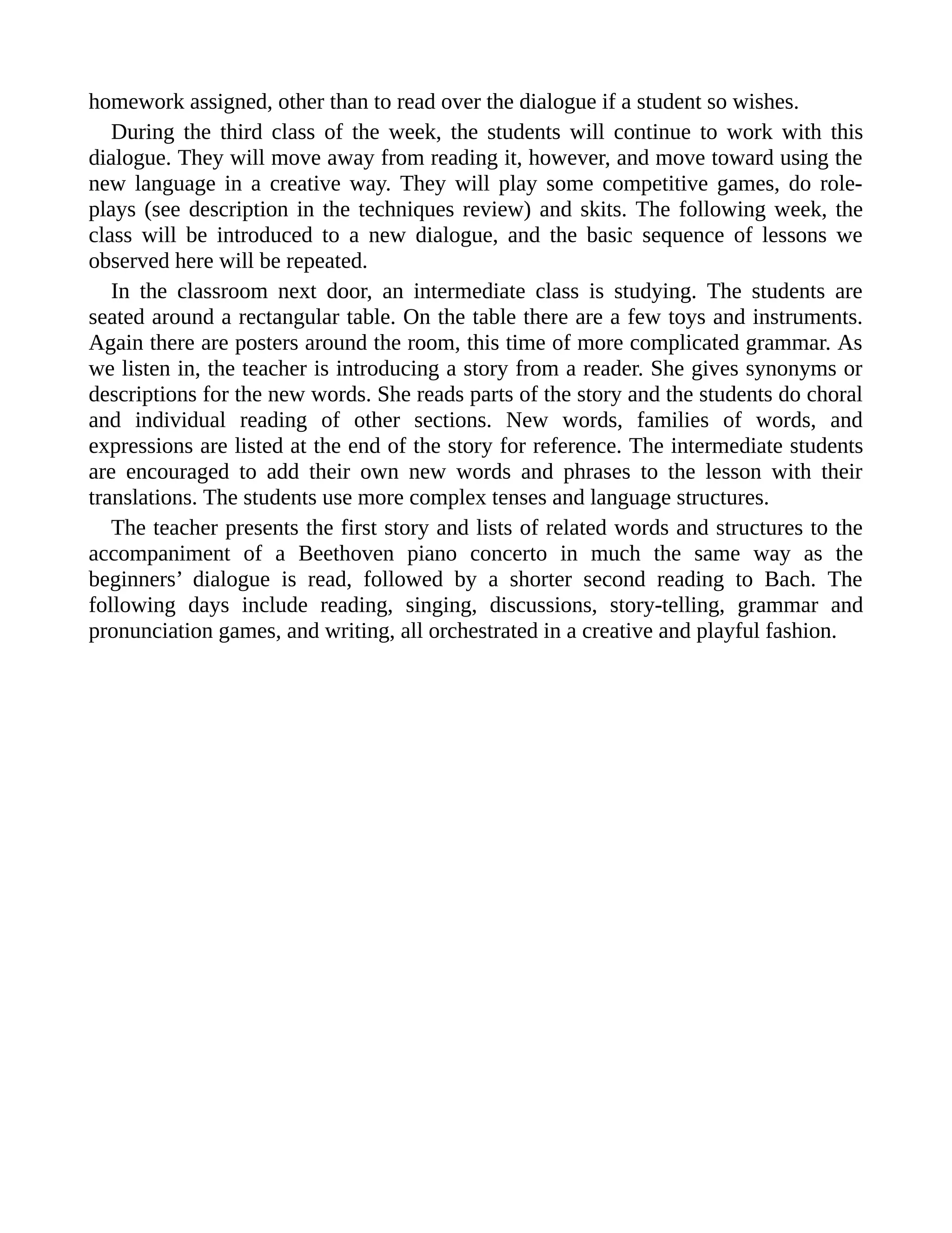 homework assigned, other than to read over the dialogue if a student so wishes.
During the third class of the week, the students will continue to work with this
dialogue. They will move away from reading it, however, and move toward using the
new language in a creative way. They will play some competitive games, do role-
plays (see description in the techniques review) and skits. The following week, the
class will be introduced to a new dialogue, and the basic sequence of lessons we
observed here will be repeated.
In the classroom next door, an intermediate class is studying. The students are
seated around a rectangular table. On the table there are a few toys and instruments.
Again there are posters around the room, this time of more complicated grammar. As
we listen in, the teacher is introducing a story from a reader. She gives synonyms or
descriptions for the new words. She reads parts of the story and the students do choral
and individual reading of other sections. New words, families of words, and
expressions are listed at the end of the story for reference. The intermediate students
are encouraged to add their own new words and phrases to the lesson with their
translations. The students use more complex tenses and language structures.
The teacher presents the first story and lists of related words and structures to the
accompaniment of a Beethoven piano concerto in much the same way as the
beginners’ dialogue is read, followed by a shorter second reading to Bach. The
following days include reading, singing, discussions, story-telling, grammar and
pronunciation games, and writing, all orchestrated in a creative and playful fashion.
 