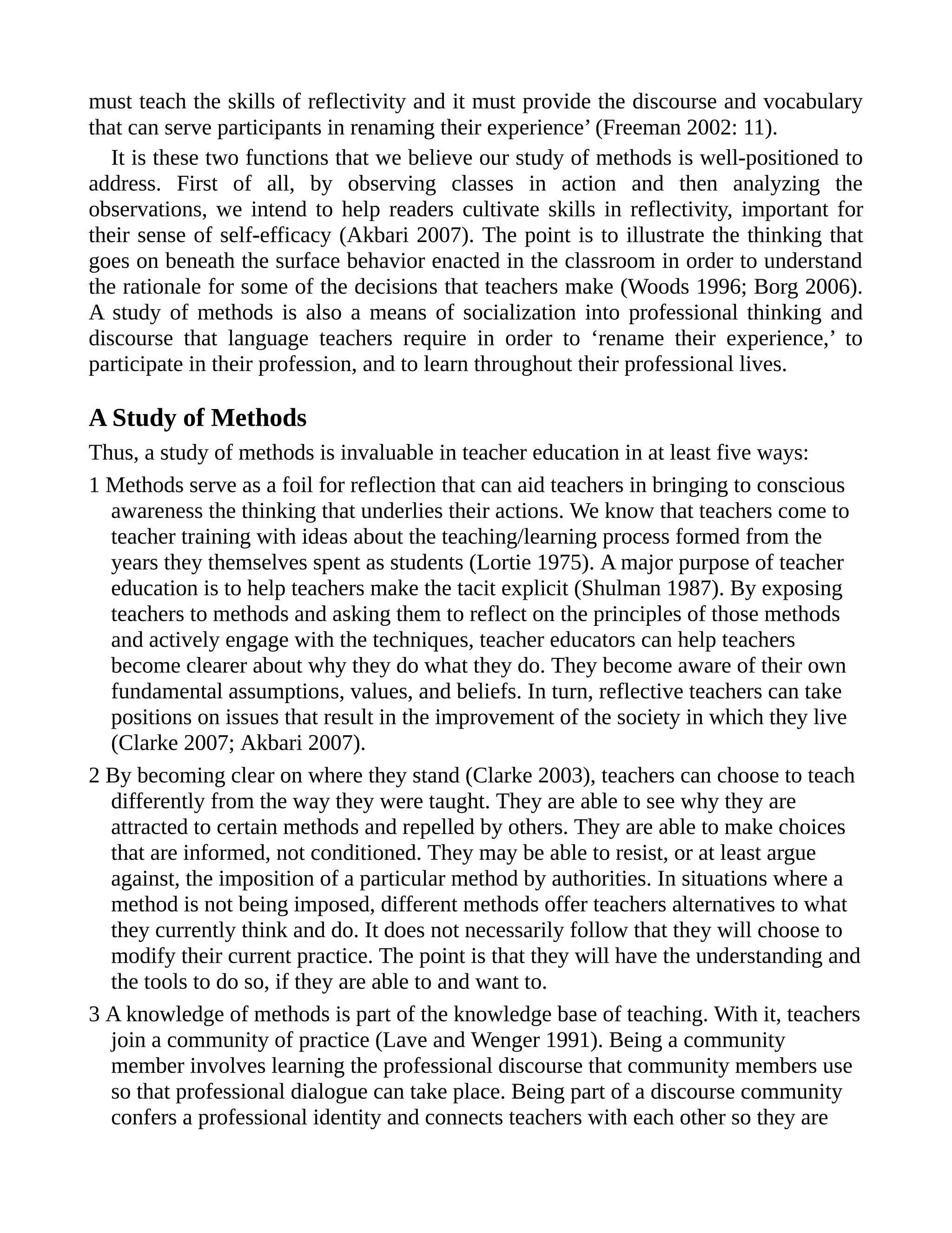 must teach the skills of reflectivity and it must provide the discourse and vocabulary
that can serve participants in renaming their experience’ (Freeman 2002: 11).
It is these two functions that we believe our study of methods is well-positioned to
address. First of all, by observing classes in action and then analyzing the
observations, we intend to help readers cultivate skills in reflectivity, important for
their sense of self-efficacy (Akbari 2007). The point is to illustrate the thinking that
goes on beneath the surface behavior enacted in the classroom in order to understand
the rationale for some of the decisions that teachers make (Woods 1996; Borg 2006).
A study of methods is also a means of socialization into professional thinking and
discourse that language teachers require in order to ‘rename their experience,’ to
participate in their profession, and to learn throughout their professional lives.
A Study of Methods
Thus, a study of methods is invaluable in teacher education in at least five ways:
1 Methods serve as a foil for reflection that can aid teachers in bringing to conscious
awareness the thinking that underlies their actions. We know that teachers come to
teacher training with ideas about the teaching/learning process formed from the
years they themselves spent as students (Lortie 1975). A major purpose of teacher
education is to help teachers make the tacit explicit (Shulman 1987). By exposing
teachers to methods and asking them to reflect on the principles of those methods
and actively engage with the techniques, teacher educators can help teachers
become clearer about why they do what they do. They become aware of their own
fundamental assumptions, values, and beliefs. In turn, reflective teachers can take
positions on issues that result in the improvement of the society in which they live
(Clarke 2007; Akbari 2007).
2 By becoming clear on where they stand (Clarke 2003), teachers can choose to teach
differently from the way they were taught. They are able to see why they are
attracted to certain methods and repelled by others. They are able to make choices
that are informed, not conditioned. They may be able to resist, or at least argue
against, the imposition of a particular method by authorities. In situations where a
method is not being imposed, different methods offer teachers alternatives to what
they currently think and do. It does not necessarily follow that they will choose to
modify their current practice. The point is that they will have the understanding and
the tools to do so, if they are able to and want to.
3 A knowledge of methods is part of the knowledge base of teaching. With it, teachers
join a community of practice (Lave and Wenger 1991). Being a community
member involves learning the professional discourse that community members use
so that professional dialogue can take place. Being part of a discourse community
confers a professional identity and connects teachers with each other so they are
 