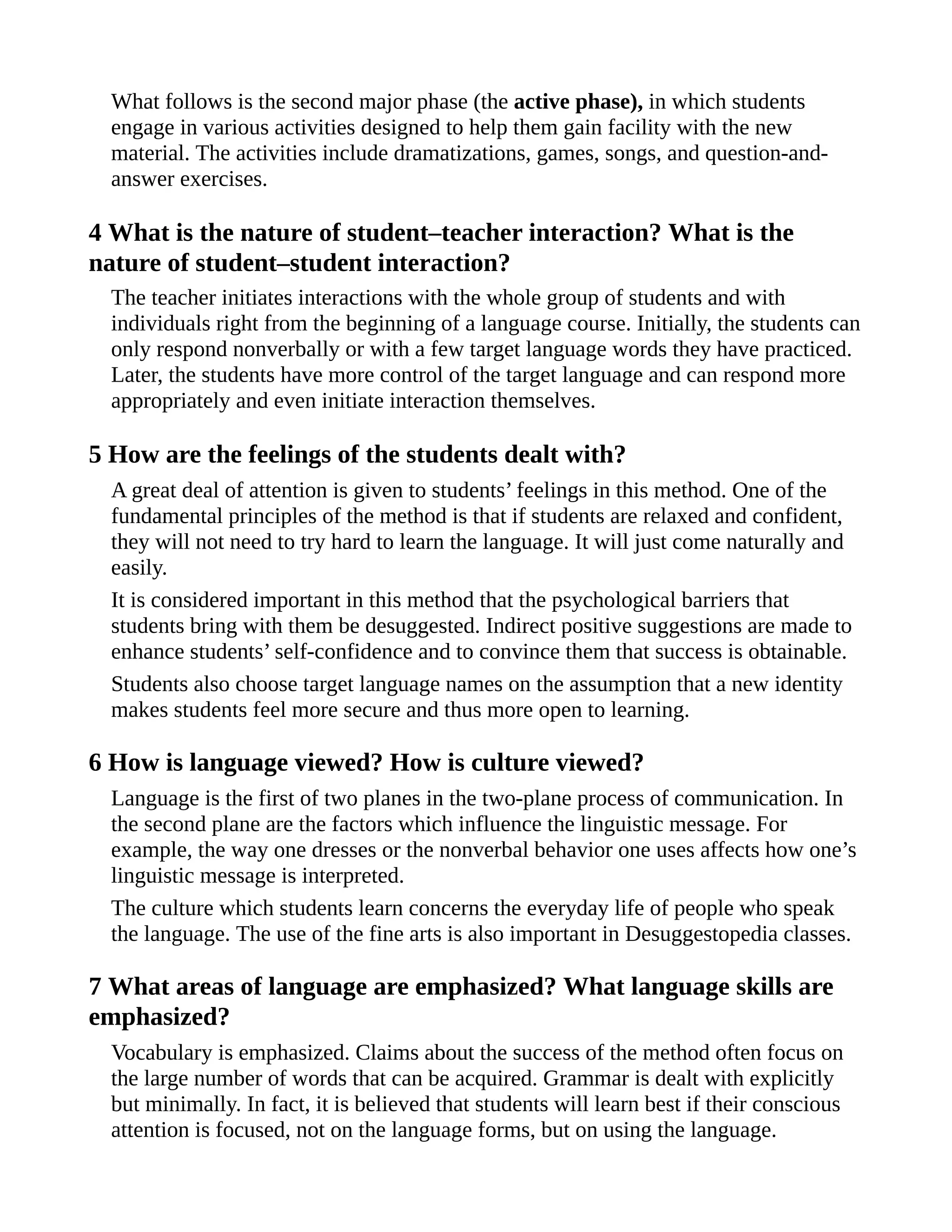 What follows is the second major phase (the active phase), in which students
engage in various activities designed to help them gain facility with the new
material. The activities include dramatizations, games, songs, and question-and-
answer exercises.
4 What is the nature of student–teacher interaction? What is the
nature of student–student interaction?
The teacher initiates interactions with the whole group of students and with
individuals right from the beginning of a language course. Initially, the students can
only respond nonverbally or with a few target language words they have practiced.
Later, the students have more control of the target language and can respond more
appropriately and even initiate interaction themselves.
5 How are the feelings of the students dealt with?
A great deal of attention is given to students’ feelings in this method. One of the
fundamental principles of the method is that if students are relaxed and confident,
they will not need to try hard to learn the language. It will just come naturally and
easily.
It is considered important in this method that the psychological barriers that
students bring with them be desuggested. Indirect positive suggestions are made to
enhance students’ self-confidence and to convince them that success is obtainable.
Students also choose target language names on the assumption that a new identity
makes students feel more secure and thus more open to learning.
6 How is language viewed? How is culture viewed?
Language is the first of two planes in the two-plane process of communication. In
the second plane are the factors which influence the linguistic message. For
example, the way one dresses or the nonverbal behavior one uses affects how one’s
linguistic message is interpreted.
The culture which students learn concerns the everyday life of people who speak
the language. The use of the fine arts is also important in Desuggestopedia classes.
7 What areas of language are emphasized? What language skills are
emphasized?
Vocabulary is emphasized. Claims about the success of the method often focus on
the large number of words that can be acquired. Grammar is dealt with explicitly
but minimally. In fact, it is believed that students will learn best if their conscious
attention is focused, not on the language forms, but on using the language.
 