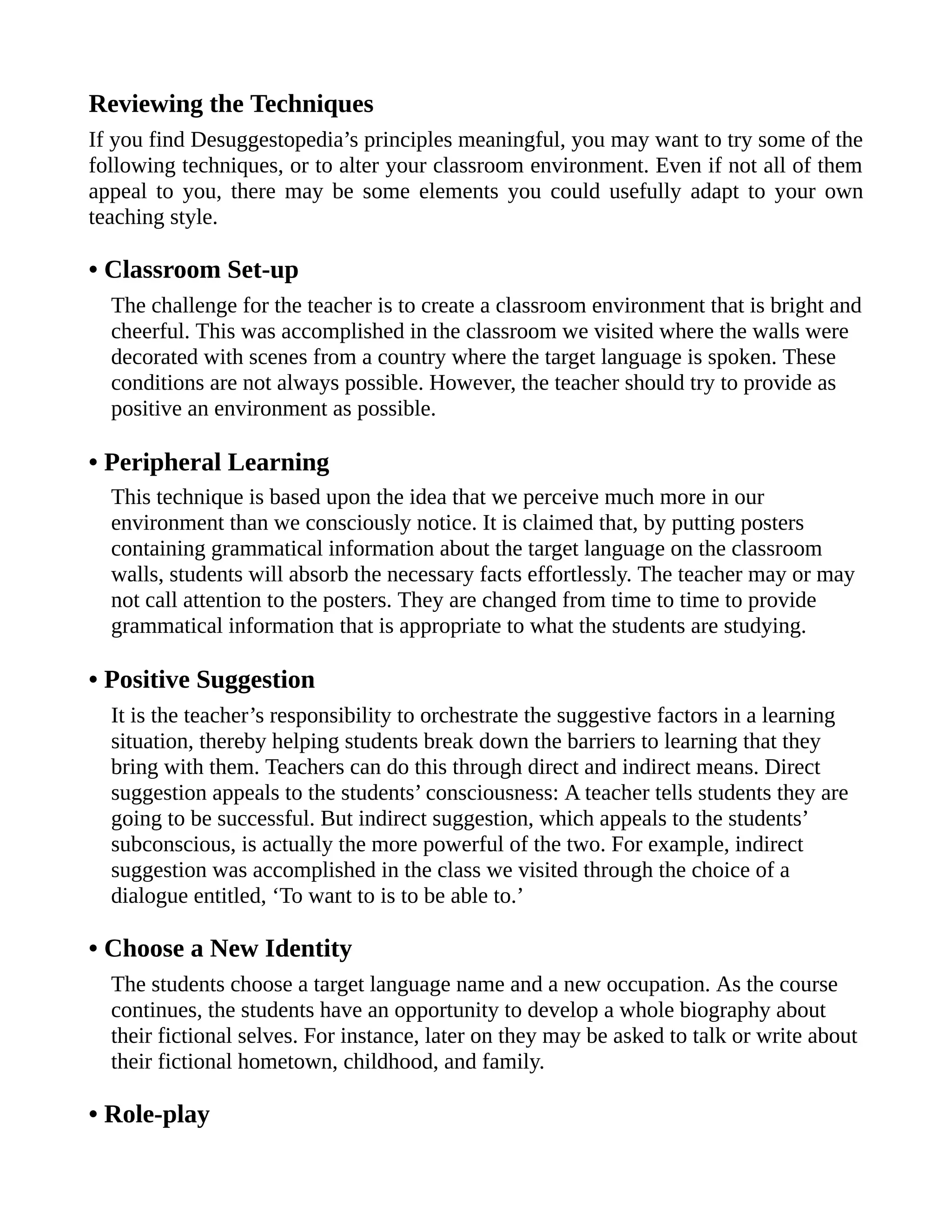 Reviewing the Techniques
If you find Desuggestopedia’s principles meaningful, you may want to try some of the
following techniques, or to alter your classroom environment. Even if not all of them
appeal to you, there may be some elements you could usefully adapt to your own
teaching style.
• Classroom Set-up
The challenge for the teacher is to create a classroom environment that is bright and
cheerful. This was accomplished in the classroom we visited where the walls were
decorated with scenes from a country where the target language is spoken. These
conditions are not always possible. However, the teacher should try to provide as
positive an environment as possible.
• Peripheral Learning
This technique is based upon the idea that we perceive much more in our
environment than we consciously notice. It is claimed that, by putting posters
containing grammatical information about the target language on the classroom
walls, students will absorb the necessary facts effortlessly. The teacher may or may
not call attention to the posters. They are changed from time to time to provide
grammatical information that is appropriate to what the students are studying.
• Positive Suggestion
It is the teacher’s responsibility to orchestrate the suggestive factors in a learning
situation, thereby helping students break down the barriers to learning that they
bring with them. Teachers can do this through direct and indirect means. Direct
suggestion appeals to the students’ consciousness: A teacher tells students they are
going to be successful. But indirect suggestion, which appeals to the students’
subconscious, is actually the more powerful of the two. For example, indirect
suggestion was accomplished in the class we visited through the choice of a
dialogue entitled, ‘To want to is to be able to.’
• Choose a New Identity
The students choose a target language name and a new occupation. As the course
continues, the students have an opportunity to develop a whole biography about
their fictional selves. For instance, later on they may be asked to talk or write about
their fictional hometown, childhood, and family.
• Role-play
 