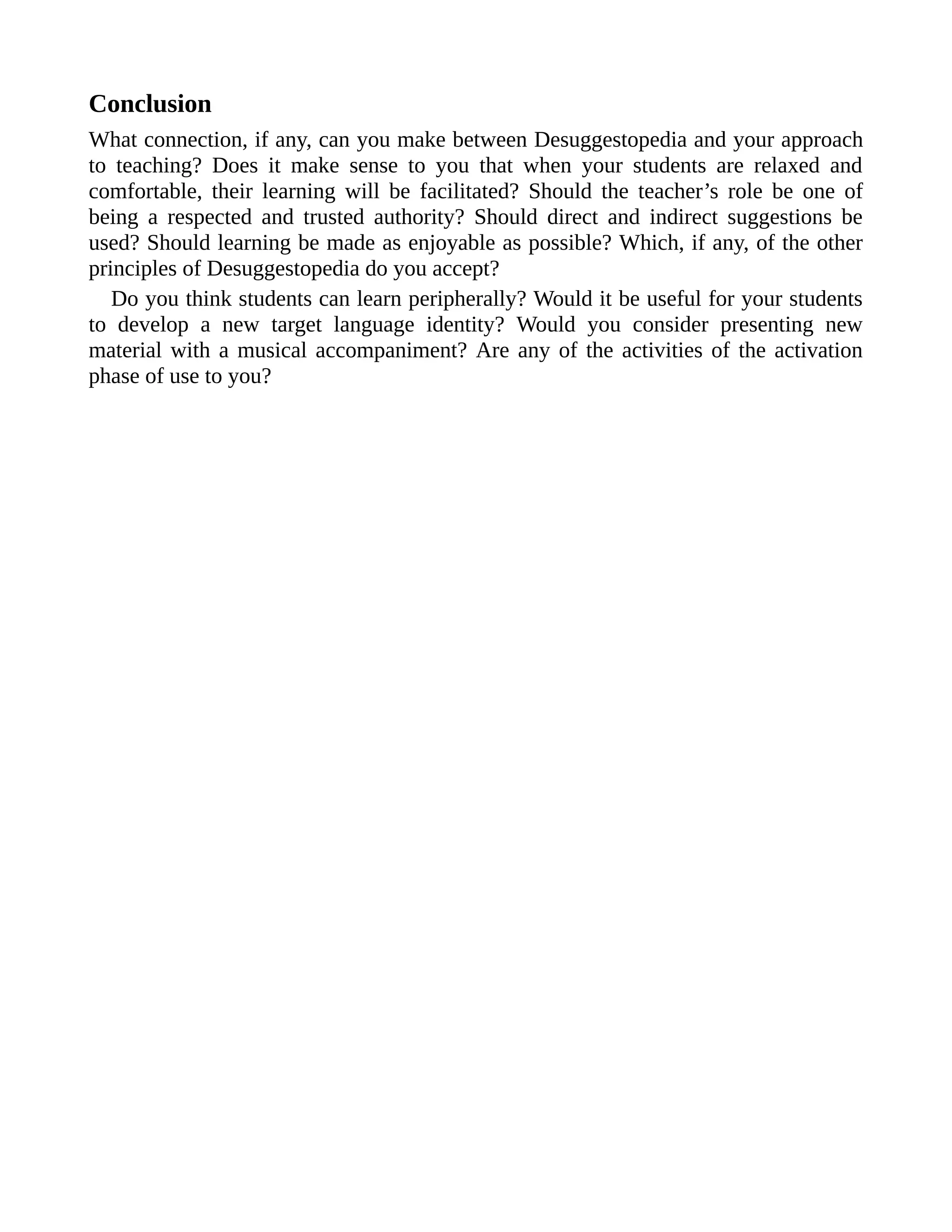 Conclusion
What connection, if any, can you make between Desuggestopedia and your approach
to teaching? Does it make sense to you that when your students are relaxed and
comfortable, their learning will be facilitated? Should the teacher’s role be one of
being a respected and trusted authority? Should direct and indirect suggestions be
used? Should learning be made as enjoyable as possible? Which, if any, of the other
principles of Desuggestopedia do you accept?
Do you think students can learn peripherally? Would it be useful for your students
to develop a new target language identity? Would you consider presenting new
material with a musical accompaniment? Are any of the activities of the activation
phase of use to you?
 
