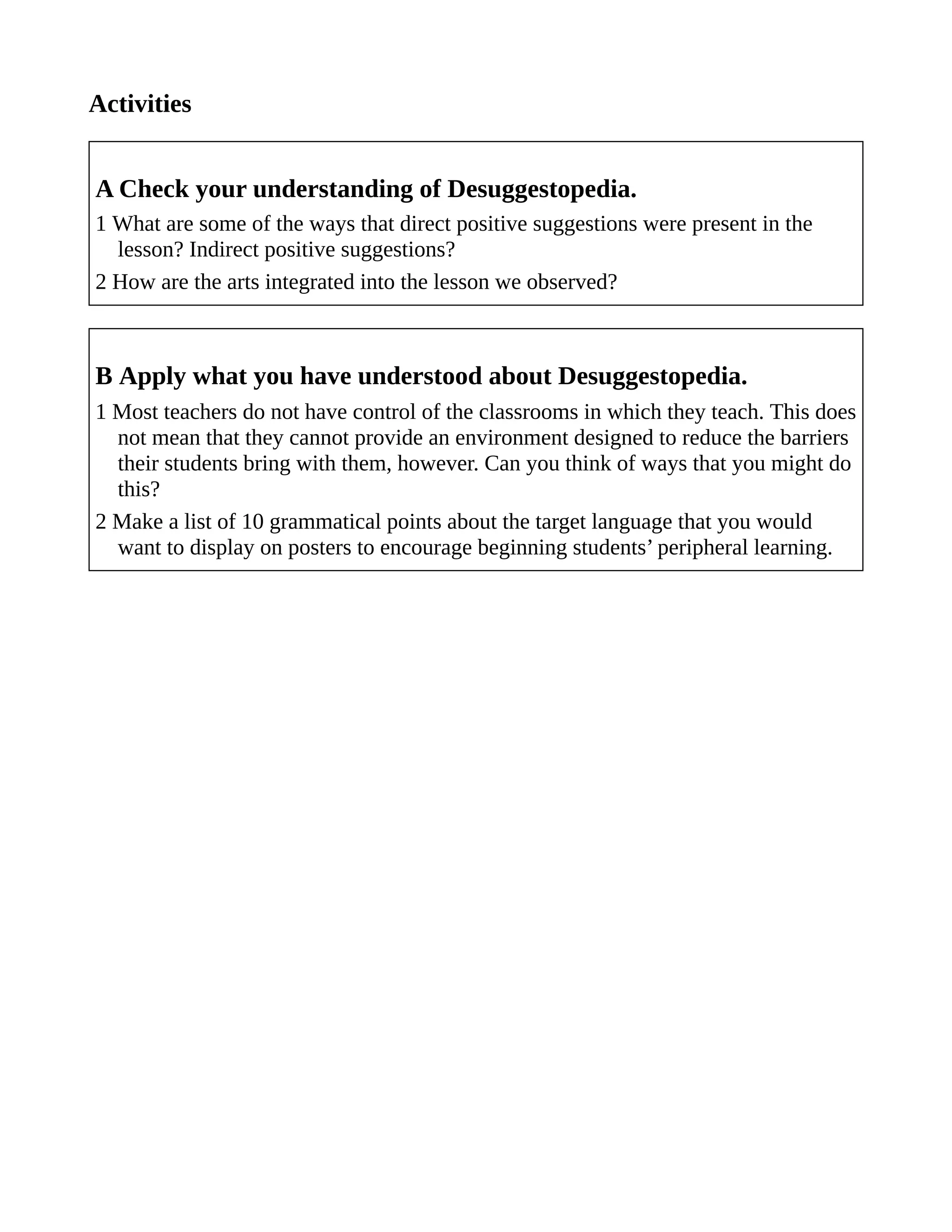 Activities
A Check your understanding of Desuggestopedia.
1 What are some of the ways that direct positive suggestions were present in the
lesson? Indirect positive suggestions?
2 How are the arts integrated into the lesson we observed?
B Apply what you have understood about Desuggestopedia.
1 Most teachers do not have control of the classrooms in which they teach. This does
not mean that they cannot provide an environment designed to reduce the barriers
their students bring with them, however. Can you think of ways that you might do
this?
2 Make a list of 10 grammatical points about the target language that you would
want to display on posters to encourage beginning students’ peripheral learning.
 
