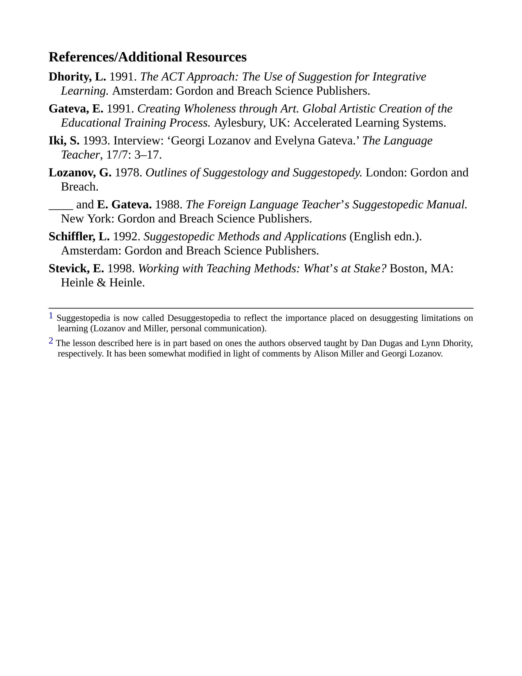 References/Additional Resources
Dhority, L. 1991. The ACT Approach: The Use of Suggestion for Integrative
Learning. Amsterdam: Gordon and Breach Science Publishers.
Gateva, E. 1991. Creating Wholeness through Art. Global Artistic Creation of the
Educational Training Process. Aylesbury, UK: Accelerated Learning Systems.
Iki, S. 1993. Interview: ‘Georgi Lozanov and Evelyna Gateva.’ The Language
Teacher, 17/7: 3–17.
Lozanov, G. 1978. Outlines of Suggestology and Suggestopedy. London: Gordon and
Breach.
____ and E. Gateva. 1988. The Foreign Language Teacher’s Suggestopedic Manual.
New York: Gordon and Breach Science Publishers.
Schiffler, L. 1992. Suggestopedic Methods and Applications (English edn.).
Amsterdam: Gordon and Breach Science Publishers.
Stevick, E. 1998. Working with Teaching Methods: What’s at Stake? Boston, MA:
Heinle & Heinle.
1 Suggestopedia is now called Desuggestopedia to reflect the importance placed on desuggesting limitations on
learning (Lozanov and Miller, personal communication).
2 The lesson described here is in part based on ones the authors observed taught by Dan Dugas and Lynn Dhority,
respectively. It has been somewhat modified in light of comments by Alison Miller and Georgi Lozanov.
 