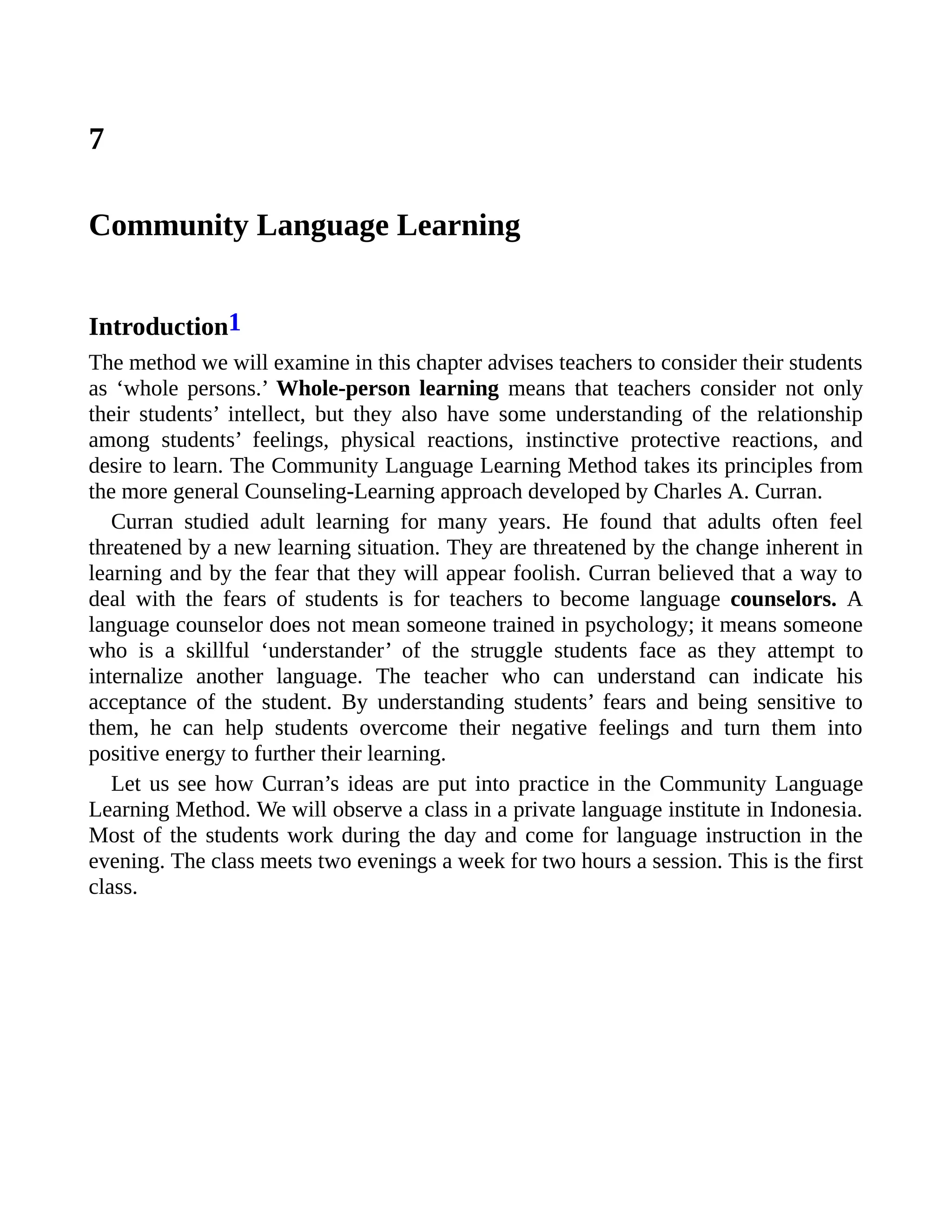 7
Community Language Learning
Introduction1
The method we will examine in this chapter advises teachers to consider their students
as ‘whole persons.’ Whole-person learning means that teachers consider not only
their students’ intellect, but they also have some understanding of the relationship
among students’ feelings, physical reactions, instinctive protective reactions, and
desire to learn. The Community Language Learning Method takes its principles from
the more general Counseling-Learning approach developed by Charles A. Curran.
Curran studied adult learning for many years. He found that adults often feel
threatened by a new learning situation. They are threatened by the change inherent in
learning and by the fear that they will appear foolish. Curran believed that a way to
deal with the fears of students is for teachers to become language counselors. A
language counselor does not mean someone trained in psychology; it means someone
who is a skillful ‘understander’ of the struggle students face as they attempt to
internalize another language. The teacher who can understand can indicate his
acceptance of the student. By understanding students’ fears and being sensitive to
them, he can help students overcome their negative feelings and turn them into
positive energy to further their learning.
Let us see how Curran’s ideas are put into practice in the Community Language
Learning Method. We will observe a class in a private language institute in Indonesia.
Most of the students work during the day and come for language instruction in the
evening. The class meets two evenings a week for two hours a session. This is the first
class.
 