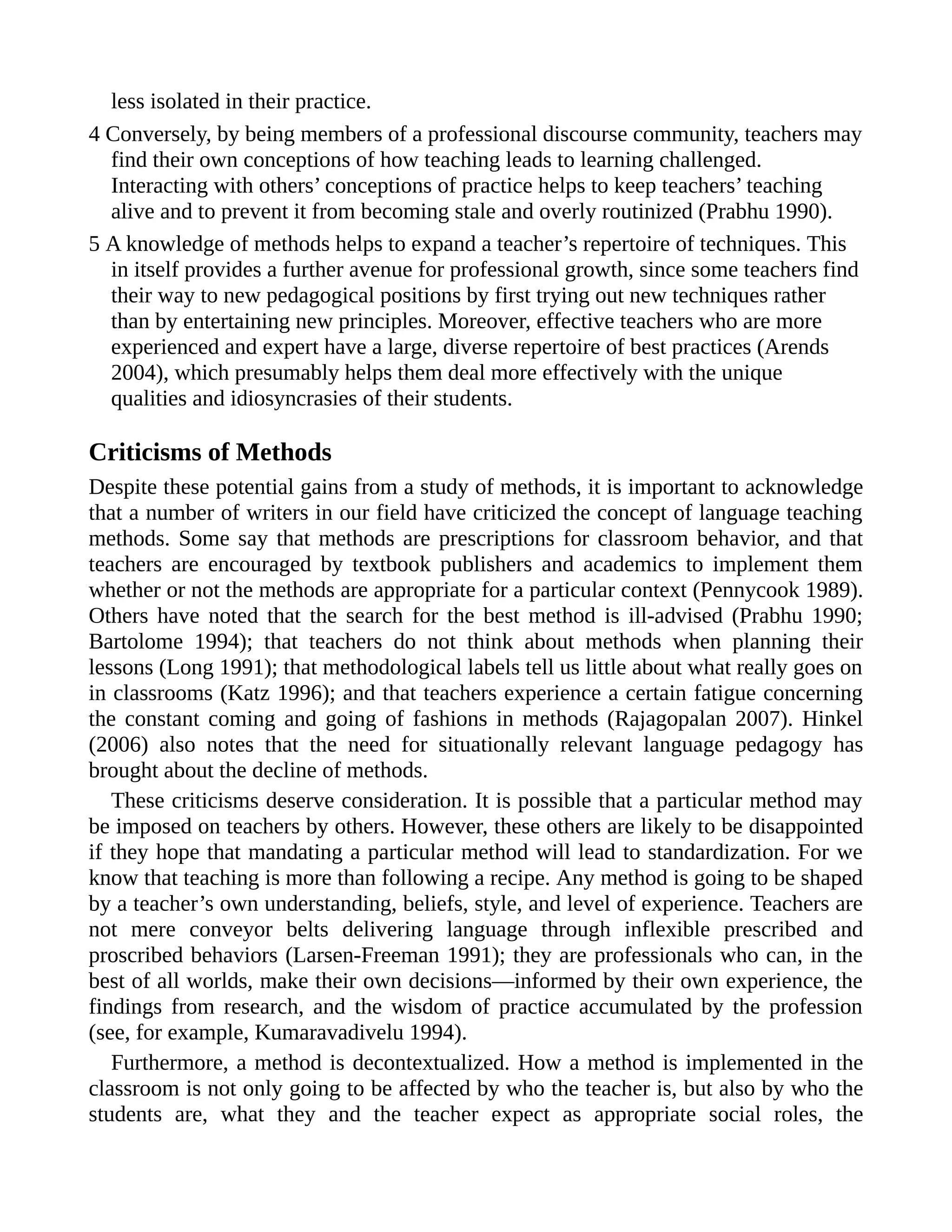 less isolated in their practice.
4 Conversely, by being members of a professional discourse community, teachers may
find their own conceptions of how teaching leads to learning challenged.
Interacting with others’ conceptions of practice helps to keep teachers’ teaching
alive and to prevent it from becoming stale and overly routinized (Prabhu 1990).
5 A knowledge of methods helps to expand a teacher’s repertoire of techniques. This
in itself provides a further avenue for professional growth, since some teachers find
their way to new pedagogical positions by first trying out new techniques rather
than by entertaining new principles. Moreover, effective teachers who are more
experienced and expert have a large, diverse repertoire of best practices (Arends
2004), which presumably helps them deal more effectively with the unique
qualities and idiosyncrasies of their students.
Criticisms of Methods
Despite these potential gains from a study of methods, it is important to acknowledge
that a number of writers in our field have criticized the concept of language teaching
methods. Some say that methods are prescriptions for classroom behavior, and that
teachers are encouraged by textbook publishers and academics to implement them
whether or not the methods are appropriate for a particular context (Pennycook 1989).
Others have noted that the search for the best method is ill-advised (Prabhu 1990;
Bartolome 1994); that teachers do not think about methods when planning their
lessons (Long 1991); that methodological labels tell us little about what really goes on
in classrooms (Katz 1996); and that teachers experience a certain fatigue concerning
the constant coming and going of fashions in methods (Rajagopalan 2007). Hinkel
(2006) also notes that the need for situationally relevant language pedagogy has
brought about the decline of methods.
These criticisms deserve consideration. It is possible that a particular method may
be imposed on teachers by others. However, these others are likely to be disappointed
if they hope that mandating a particular method will lead to standardization. For we
know that teaching is more than following a recipe. Any method is going to be shaped
by a teacher’s own understanding, beliefs, style, and level of experience. Teachers are
not mere conveyor belts delivering language through inflexible prescribed and
proscribed behaviors (Larsen-Freeman 1991); they are professionals who can, in the
best of all worlds, make their own decisions—informed by their own experience, the
findings from research, and the wisdom of practice accumulated by the profession
(see, for example, Kumaravadivelu 1994).
Furthermore, a method is decontextualized. How a method is implemented in the
classroom is not only going to be affected by who the teacher is, but also by who the
students are, what they and the teacher expect as appropriate social roles, the
 