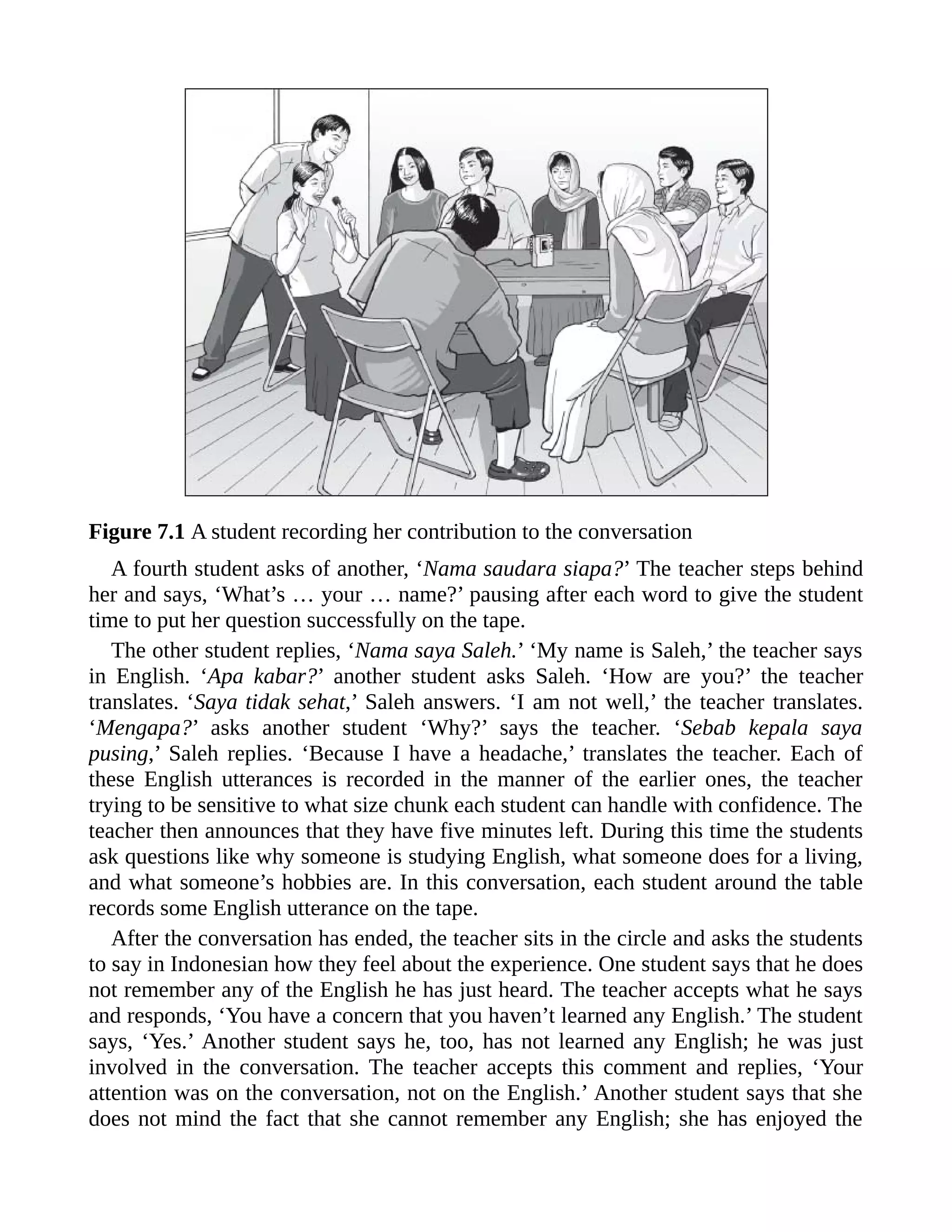 Figure 7.1 A student recording her contribution to the conversation
A fourth student asks of another, ‘Nama saudara siapa?’ The teacher steps behind
her and says, ‘What’s … your … name?’ pausing after each word to give the student
time to put her question successfully on the tape.
The other student replies, ‘Nama saya Saleh.’ ‘My name is Saleh,’ the teacher says
in English. ‘Apa kabar?’ another student asks Saleh. ‘How are you?’ the teacher
translates. ‘Saya tidak sehat,’ Saleh answers. ‘I am not well,’ the teacher translates.
‘Mengapa?’ asks another student ‘Why?’ says the teacher. ‘Sebab kepala saya
pusing,’ Saleh replies. ‘Because I have a headache,’ translates the teacher. Each of
these English utterances is recorded in the manner of the earlier ones, the teacher
trying to be sensitive to what size chunk each student can handle with confidence. The
teacher then announces that they have five minutes left. During this time the students
ask questions like why someone is studying English, what someone does for a living,
and what someone’s hobbies are. In this conversation, each student around the table
records some English utterance on the tape.
After the conversation has ended, the teacher sits in the circle and asks the students
to say in Indonesian how they feel about the experience. One student says that he does
not remember any of the English he has just heard. The teacher accepts what he says
and responds, ‘You have a concern that you haven’t learned any English.’ The student
says, ‘Yes.’ Another student says he, too, has not learned any English; he was just
involved in the conversation. The teacher accepts this comment and replies, ‘Your
attention was on the conversation, not on the English.’ Another student says that she
does not mind the fact that she cannot remember any English; she has enjoyed the
 