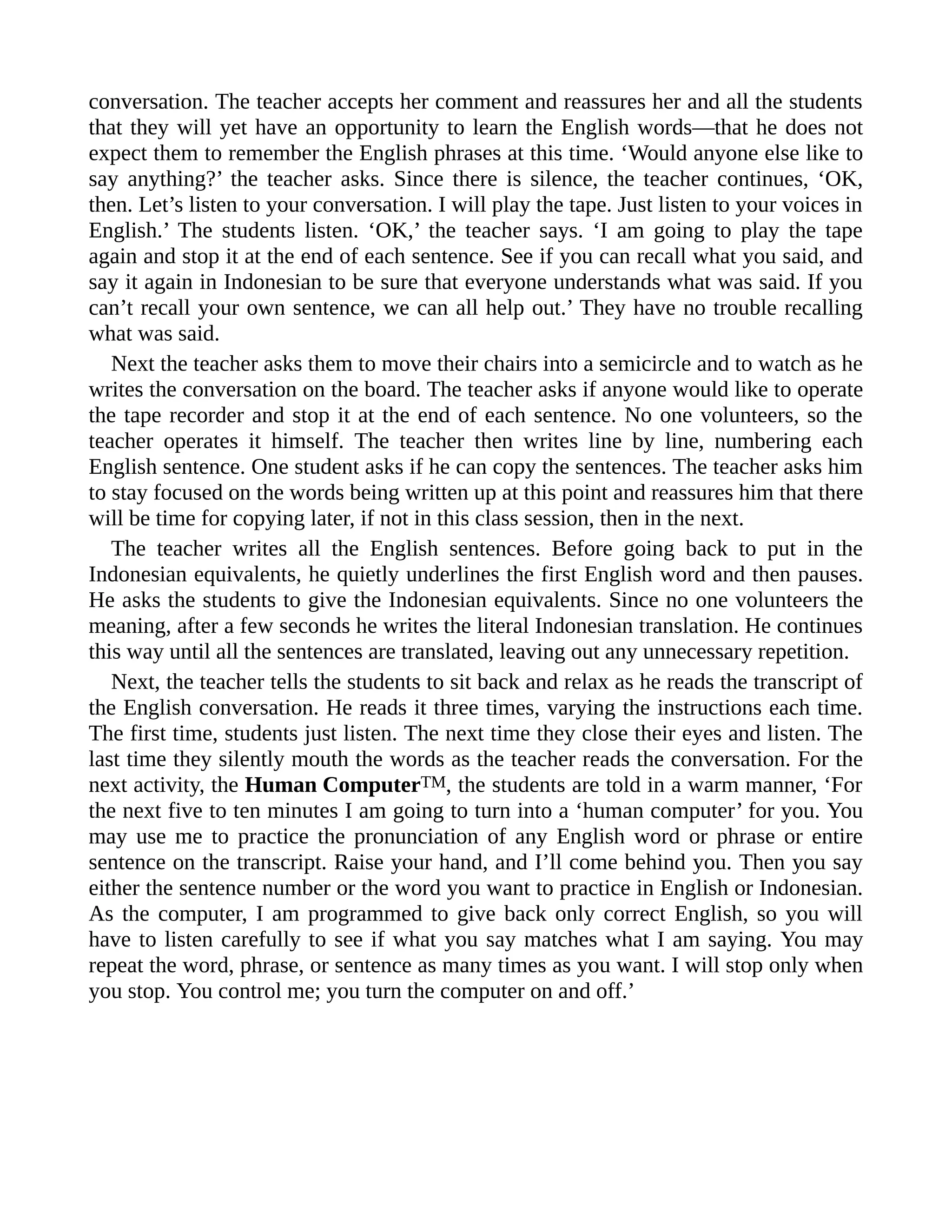 conversation. The teacher accepts her comment and reassures her and all the students
that they will yet have an opportunity to learn the English words—that he does not
expect them to remember the English phrases at this time. ‘Would anyone else like to
say anything?’ the teacher asks. Since there is silence, the teacher continues, ‘OK,
then. Let’s listen to your conversation. I will play the tape. Just listen to your voices in
English.’ The students listen. ‘OK,’ the teacher says. ‘I am going to play the tape
again and stop it at the end of each sentence. See if you can recall what you said, and
say it again in Indonesian to be sure that everyone understands what was said. If you
can’t recall your own sentence, we can all help out.’ They have no trouble recalling
what was said.
Next the teacher asks them to move their chairs into a semicircle and to watch as he
writes the conversation on the board. The teacher asks if anyone would like to operate
the tape recorder and stop it at the end of each sentence. No one volunteers, so the
teacher operates it himself. The teacher then writes line by line, numbering each
English sentence. One student asks if he can copy the sentences. The teacher asks him
to stay focused on the words being written up at this point and reassures him that there
will be time for copying later, if not in this class session, then in the next.
The teacher writes all the English sentences. Before going back to put in the
Indonesian equivalents, he quietly underlines the first English word and then pauses.
He asks the students to give the Indonesian equivalents. Since no one volunteers the
meaning, after a few seconds he writes the literal Indonesian translation. He continues
this way until all the sentences are translated, leaving out any unnecessary repetition.
Next, the teacher tells the students to sit back and relax as he reads the transcript of
the English conversation. He reads it three times, varying the instructions each time.
The first time, students just listen. The next time they close their eyes and listen. The
last time they silently mouth the words as the teacher reads the conversation. For the
next activity, the Human ComputerTM, the students are told in a warm manner, ‘For
the next five to ten minutes I am going to turn into a ‘human computer’ for you. You
may use me to practice the pronunciation of any English word or phrase or entire
sentence on the transcript. Raise your hand, and I’ll come behind you. Then you say
either the sentence number or the word you want to practice in English or Indonesian.
As the computer, I am programmed to give back only correct English, so you will
have to listen carefully to see if what you say matches what I am saying. You may
repeat the word, phrase, or sentence as many times as you want. I will stop only when
you stop. You control me; you turn the computer on and off.’
 