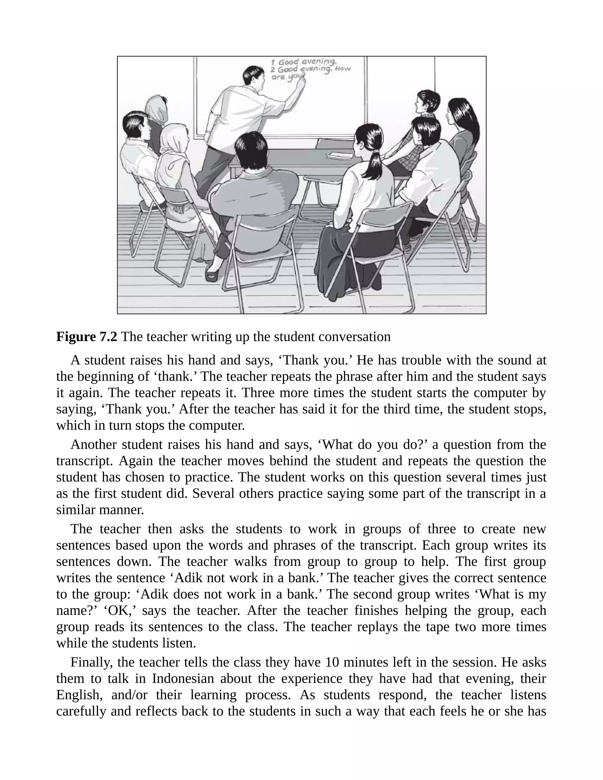 Figure 7.2 The teacher writing up the student conversation
A student raises his hand and says, ‘Thank you.’ He has trouble with the sound at
the beginning of ‘thank.’ The teacher repeats the phrase after him and the student says
it again. The teacher repeats it. Three more times the student starts the computer by
saying, ‘Thank you.’ After the teacher has said it for the third time, the student stops,
which in turn stops the computer.
Another student raises his hand and says, ‘What do you do?’ a question from the
transcript. Again the teacher moves behind the student and repeats the question the
student has chosen to practice. The student works on this question several times just
as the first student did. Several others practice saying some part of the transcript in a
similar manner.
The teacher then asks the students to work in groups of three to create new
sentences based upon the words and phrases of the transcript. Each group writes its
sentences down. The teacher walks from group to group to help. The first group
writes the sentence ‘Adik not work in a bank.’ The teacher gives the correct sentence
to the group: ‘Adik does not work in a bank.’ The second group writes ‘What is my
name?’ ‘OK,’ says the teacher. After the teacher finishes helping the group, each
group reads its sentences to the class. The teacher replays the tape two more times
while the students listen.
Finally, the teacher tells the class they have 10 minutes left in the session. He asks
them to talk in Indonesian about the experience they have had that evening, their
English, and/or their learning process. As students respond, the teacher listens
carefully and reflects back to the students in such a way that each feels he or she has
 