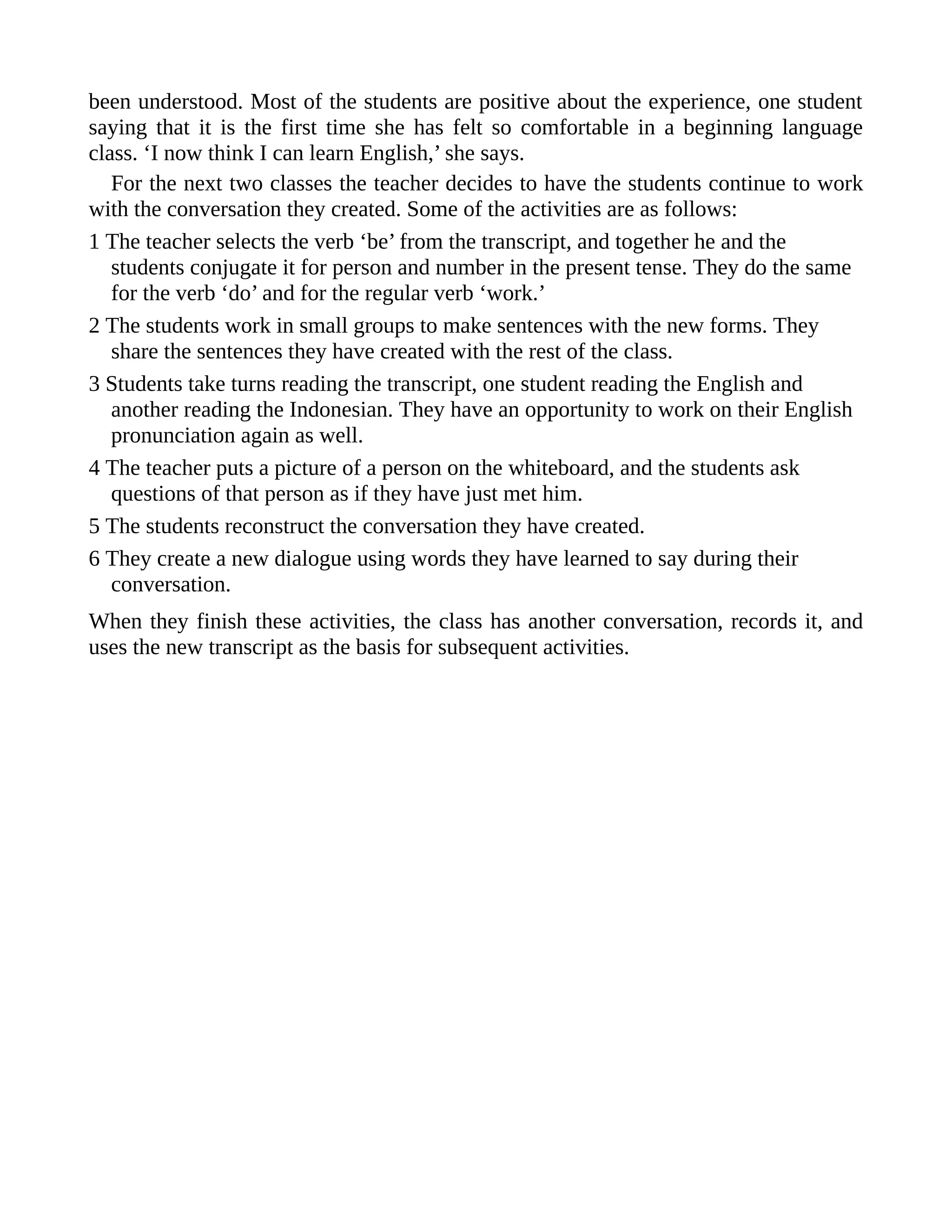 been understood. Most of the students are positive about the experience, one student
saying that it is the first time she has felt so comfortable in a beginning language
class. ‘I now think I can learn English,’ she says.
For the next two classes the teacher decides to have the students continue to work
with the conversation they created. Some of the activities are as follows:
1 The teacher selects the verb ‘be’ from the transcript, and together he and the
students conjugate it for person and number in the present tense. They do the same
for the verb ‘do’ and for the regular verb ‘work.’
2 The students work in small groups to make sentences with the new forms. They
share the sentences they have created with the rest of the class.
3 Students take turns reading the transcript, one student reading the English and
another reading the Indonesian. They have an opportunity to work on their English
pronunciation again as well.
4 The teacher puts a picture of a person on the whiteboard, and the students ask
questions of that person as if they have just met him.
5 The students reconstruct the conversation they have created.
6 They create a new dialogue using words they have learned to say during their
conversation.
When they finish these activities, the class has another conversation, records it, and
uses the new transcript as the basis for subsequent activities.
 