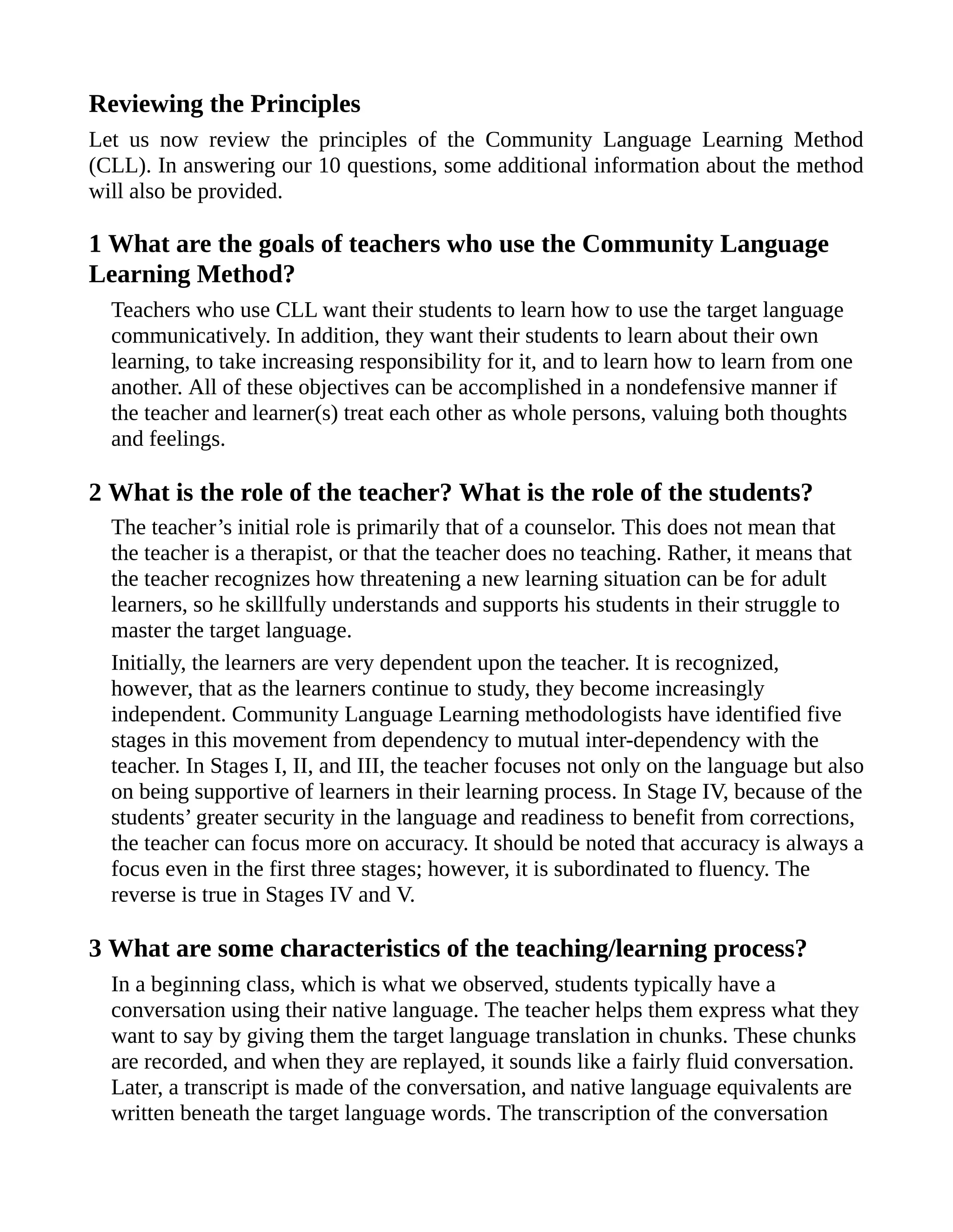 Reviewing the Principles
Let us now review the principles of the Community Language Learning Method
(CLL). In answering our 10 questions, some additional information about the method
will also be provided.
1 What are the goals of teachers who use the Community Language
Learning Method?
Teachers who use CLL want their students to learn how to use the target language
communicatively. In addition, they want their students to learn about their own
learning, to take increasing responsibility for it, and to learn how to learn from one
another. All of these objectives can be accomplished in a nondefensive manner if
the teacher and learner(s) treat each other as whole persons, valuing both thoughts
and feelings.
2 What is the role of the teacher? What is the role of the students?
The teacher’s initial role is primarily that of a counselor. This does not mean that
the teacher is a therapist, or that the teacher does no teaching. Rather, it means that
the teacher recognizes how threatening a new learning situation can be for adult
learners, so he skillfully understands and supports his students in their struggle to
master the target language.
Initially, the learners are very dependent upon the teacher. It is recognized,
however, that as the learners continue to study, they become increasingly
independent. Community Language Learning methodologists have identified five
stages in this movement from dependency to mutual inter-dependency with the
teacher. In Stages I, II, and III, the teacher focuses not only on the language but also
on being supportive of learners in their learning process. In Stage IV, because of the
students’ greater security in the language and readiness to benefit from corrections,
the teacher can focus more on accuracy. It should be noted that accuracy is always a
focus even in the first three stages; however, it is subordinated to fluency. The
reverse is true in Stages IV and V.
3 What are some characteristics of the teaching/learning process?
In a beginning class, which is what we observed, students typically have a
conversation using their native language. The teacher helps them express what they
want to say by giving them the target language translation in chunks. These chunks
are recorded, and when they are replayed, it sounds like a fairly fluid conversation.
Later, a transcript is made of the conversation, and native language equivalents are
written beneath the target language words. The transcription of the conversation
 
