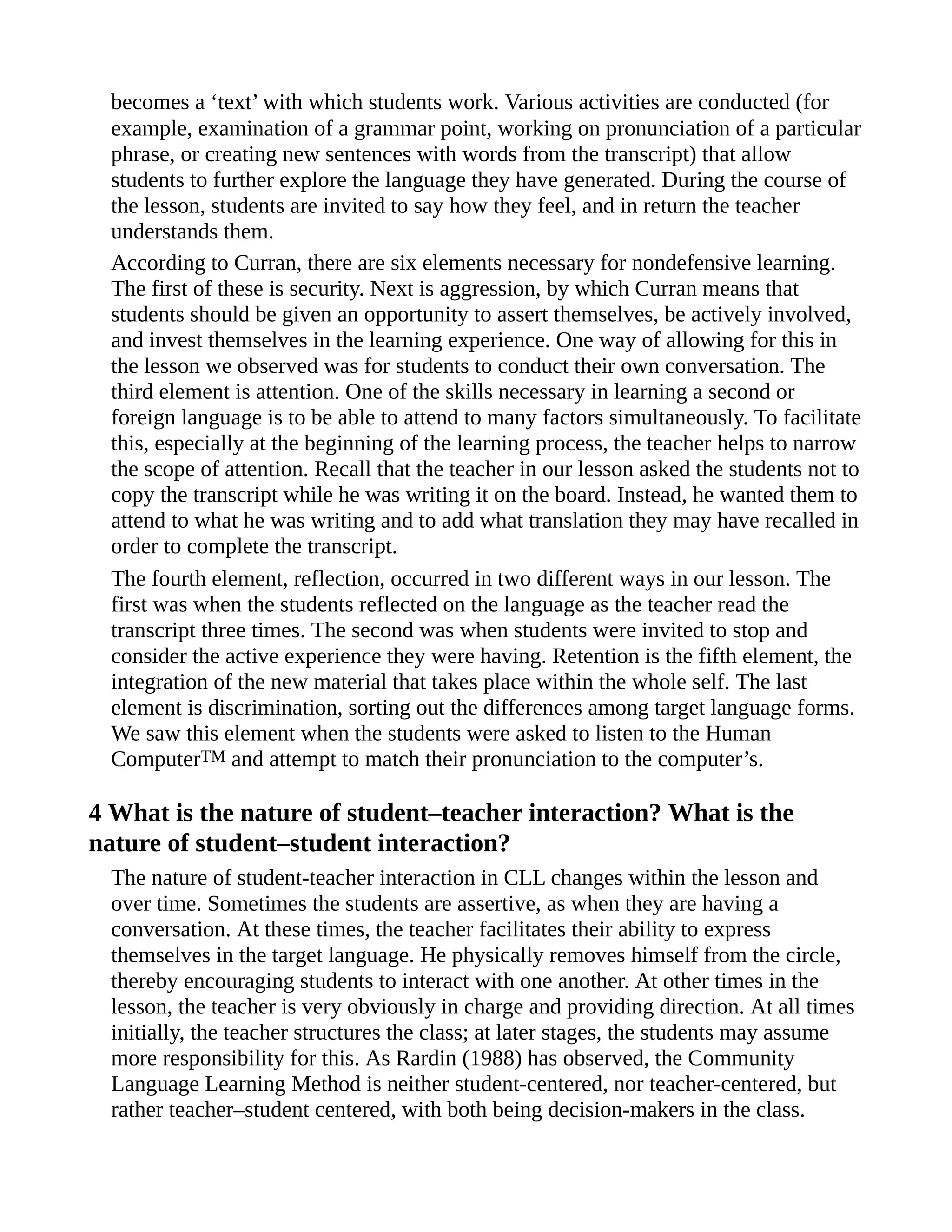 becomes a ‘text’ with which students work. Various activities are conducted (for
example, examination of a grammar point, working on pronunciation of a particular
phrase, or creating new sentences with words from the transcript) that allow
students to further explore the language they have generated. During the course of
the lesson, students are invited to say how they feel, and in return the teacher
understands them.
According to Curran, there are six elements necessary for nondefensive learning.
The first of these is security. Next is aggression, by which Curran means that
students should be given an opportunity to assert themselves, be actively involved,
and invest themselves in the learning experience. One way of allowing for this in
the lesson we observed was for students to conduct their own conversation. The
third element is attention. One of the skills necessary in learning a second or
foreign language is to be able to attend to many factors simultaneously. To facilitate
this, especially at the beginning of the learning process, the teacher helps to narrow
the scope of attention. Recall that the teacher in our lesson asked the students not to
copy the transcript while he was writing it on the board. Instead, he wanted them to
attend to what he was writing and to add what translation they may have recalled in
order to complete the transcript.
The fourth element, reflection, occurred in two different ways in our lesson. The
first was when the students reflected on the language as the teacher read the
transcript three times. The second was when students were invited to stop and
consider the active experience they were having. Retention is the fifth element, the
integration of the new material that takes place within the whole self. The last
element is discrimination, sorting out the differences among target language forms.
We saw this element when the students were asked to listen to the Human
ComputerTM and attempt to match their pronunciation to the computer’s.
4 What is the nature of student–teacher interaction? What is the
nature of student–student interaction?
The nature of student-teacher interaction in CLL changes within the lesson and
over time. Sometimes the students are assertive, as when they are having a
conversation. At these times, the teacher facilitates their ability to express
themselves in the target language. He physically removes himself from the circle,
thereby encouraging students to interact with one another. At other times in the
lesson, the teacher is very obviously in charge and providing direction. At all times
initially, the teacher structures the class; at later stages, the students may assume
more responsibility for this. As Rardin (1988) has observed, the Community
Language Learning Method is neither student-centered, nor teacher-centered, but
rather teacher–student centered, with both being decision-makers in the class.
 