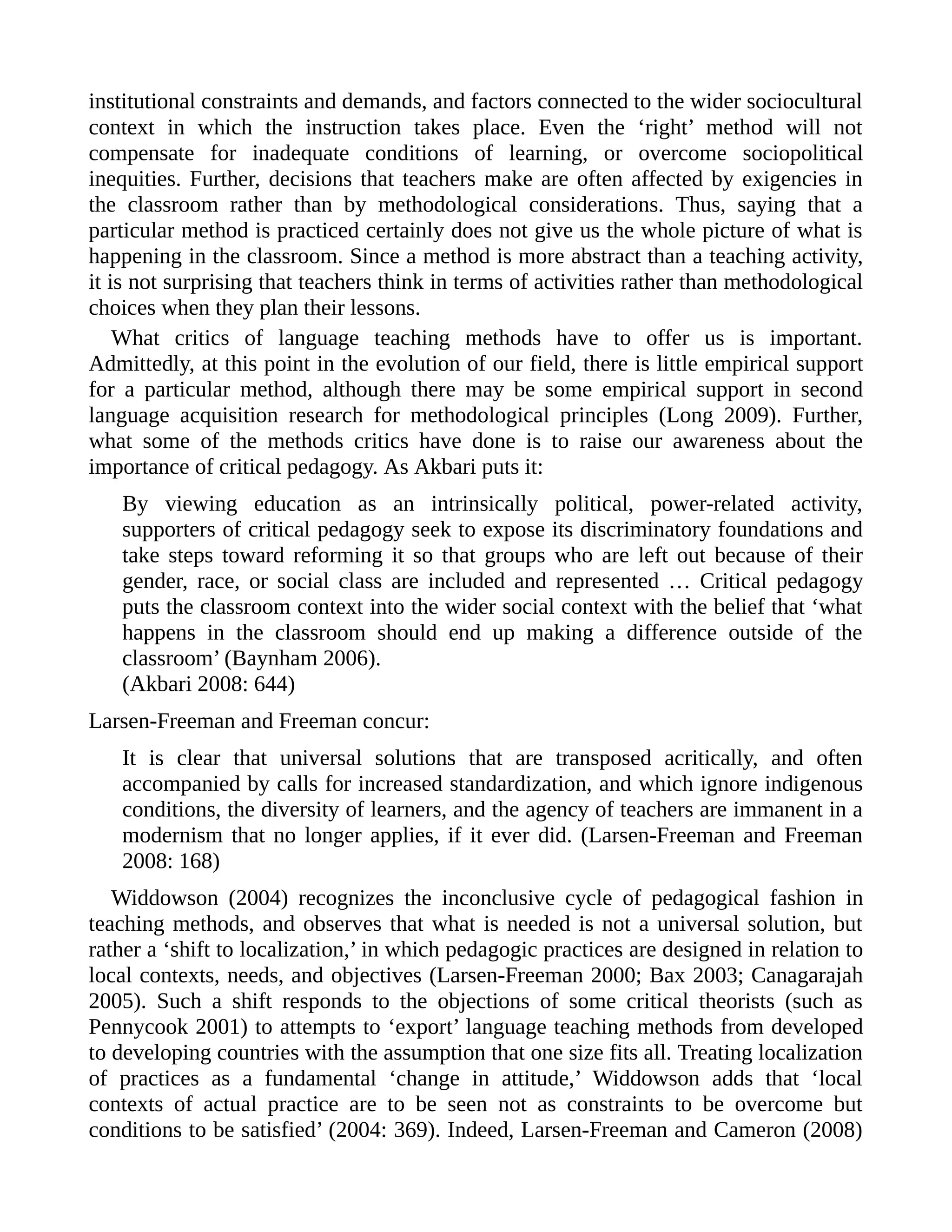 institutional constraints and demands, and factors connected to the wider sociocultural
context in which the instruction takes place. Even the ‘right’ method will not
compensate for inadequate conditions of learning, or overcome sociopolitical
inequities. Further, decisions that teachers make are often affected by exigencies in
the classroom rather than by methodological considerations. Thus, saying that a
particular method is practiced certainly does not give us the whole picture of what is
happening in the classroom. Since a method is more abstract than a teaching activity,
it is not surprising that teachers think in terms of activities rather than methodological
choices when they plan their lessons.
What critics of language teaching methods have to offer us is important.
Admittedly, at this point in the evolution of our field, there is little empirical support
for a particular method, although there may be some empirical support in second
language acquisition research for methodological principles (Long 2009). Further,
what some of the methods critics have done is to raise our awareness about the
importance of critical pedagogy. As Akbari puts it:
By viewing education as an intrinsically political, power-related activity,
supporters of critical pedagogy seek to expose its discriminatory foundations and
take steps toward reforming it so that groups who are left out because of their
gender, race, or social class are included and represented … Critical pedagogy
puts the classroom context into the wider social context with the belief that ‘what
happens in the classroom should end up making a difference outside of the
classroom’ (Baynham 2006).
(Akbari 2008: 644)
Larsen-Freeman and Freeman concur:
It is clear that universal solutions that are transposed acritically, and often
accompanied by calls for increased standardization, and which ignore indigenous
conditions, the diversity of learners, and the agency of teachers are immanent in a
modernism that no longer applies, if it ever did. (Larsen-Freeman and Freeman
2008: 168)
Widdowson (2004) recognizes the inconclusive cycle of pedagogical fashion in
teaching methods, and observes that what is needed is not a universal solution, but
rather a ‘shift to localization,’ in which pedagogic practices are designed in relation to
local contexts, needs, and objectives (Larsen-Freeman 2000; Bax 2003; Canagarajah
2005). Such a shift responds to the objections of some critical theorists (such as
Pennycook 2001) to attempts to ‘export’ language teaching methods from developed
to developing countries with the assumption that one size fits all. Treating localization
of practices as a fundamental ‘change in attitude,’ Widdowson adds that ‘local
contexts of actual practice are to be seen not as constraints to be overcome but
conditions to be satisfied’ (2004: 369). Indeed, Larsen-Freeman and Cameron (2008)
 