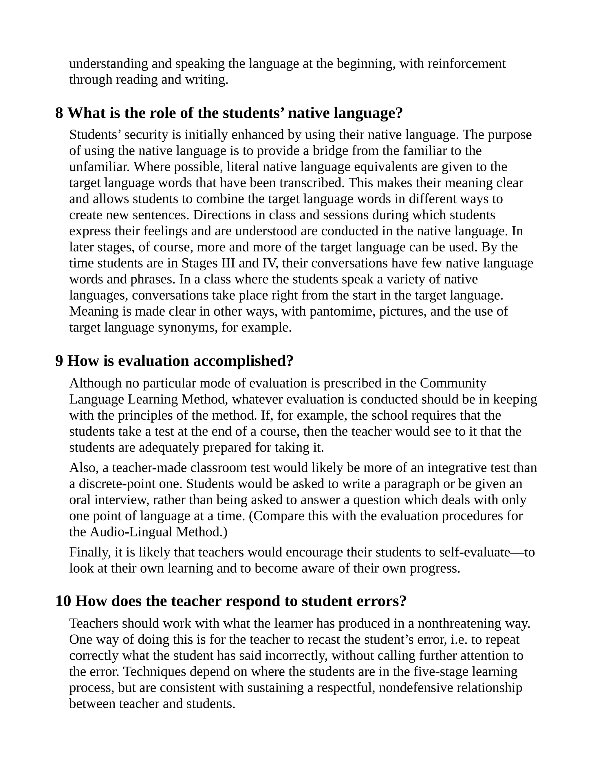 understanding and speaking the language at the beginning, with reinforcement
through reading and writing.
8 What is the role of the students’ native language?
Students’ security is initially enhanced by using their native language. The purpose
of using the native language is to provide a bridge from the familiar to the
unfamiliar. Where possible, literal native language equivalents are given to the
target language words that have been transcribed. This makes their meaning clear
and allows students to combine the target language words in different ways to
create new sentences. Directions in class and sessions during which students
express their feelings and are understood are conducted in the native language. In
later stages, of course, more and more of the target language can be used. By the
time students are in Stages III and IV, their conversations have few native language
words and phrases. In a class where the students speak a variety of native
languages, conversations take place right from the start in the target language.
Meaning is made clear in other ways, with pantomime, pictures, and the use of
target language synonyms, for example.
9 How is evaluation accomplished?
Although no particular mode of evaluation is prescribed in the Community
Language Learning Method, whatever evaluation is conducted should be in keeping
with the principles of the method. If, for example, the school requires that the
students take a test at the end of a course, then the teacher would see to it that the
students are adequately prepared for taking it.
Also, a teacher-made classroom test would likely be more of an integrative test than
a discrete-point one. Students would be asked to write a paragraph or be given an
oral interview, rather than being asked to answer a question which deals with only
one point of language at a time. (Compare this with the evaluation procedures for
the Audio-Lingual Method.)
Finally, it is likely that teachers would encourage their students to self-evaluate—to
look at their own learning and to become aware of their own progress.
10 How does the teacher respond to student errors?
Teachers should work with what the learner has produced in a nonthreatening way.
One way of doing this is for the teacher to recast the student’s error, i.e. to repeat
correctly what the student has said incorrectly, without calling further attention to
the error. Techniques depend on where the students are in the five-stage learning
process, but are consistent with sustaining a respectful, nondefensive relationship
between teacher and students.
 