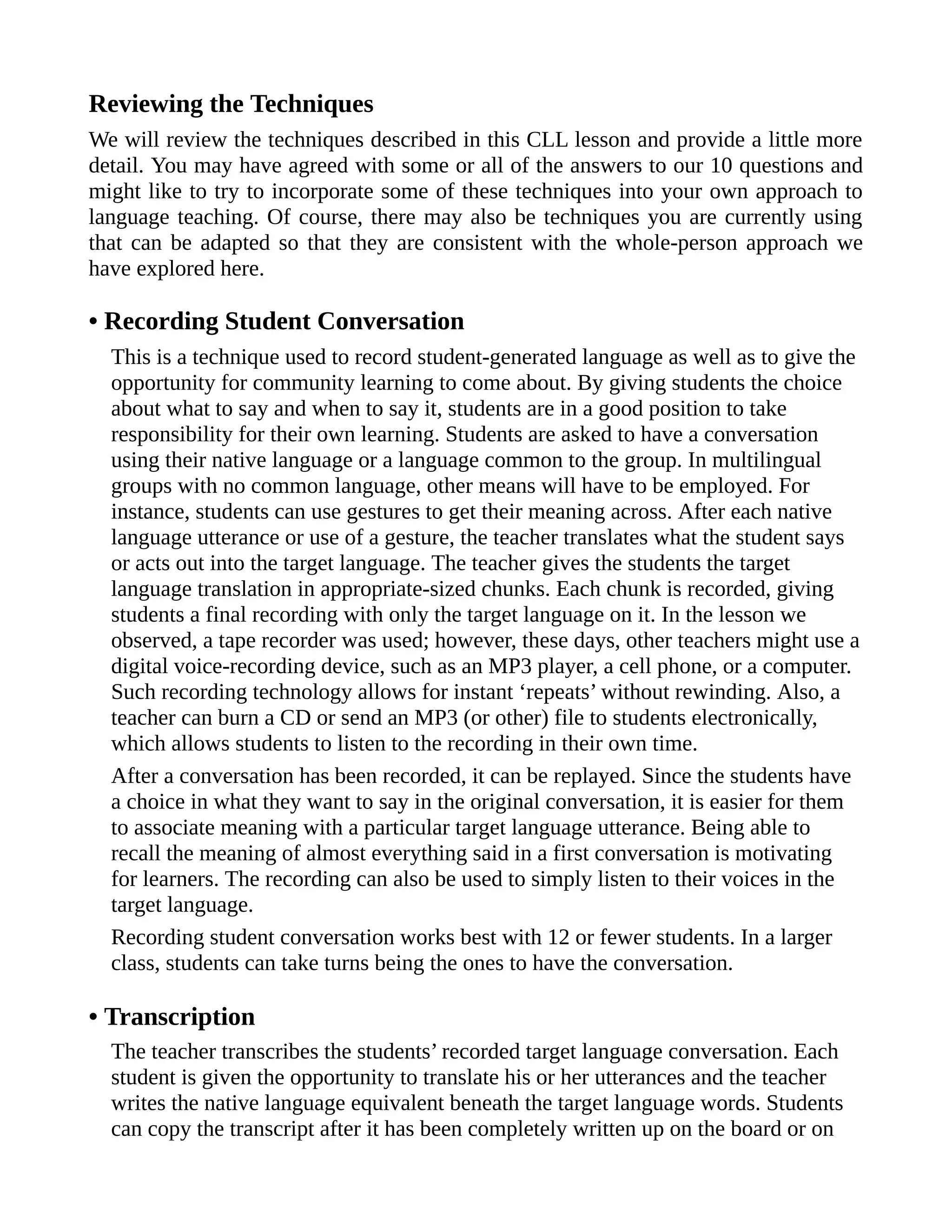 Reviewing the Techniques
We will review the techniques described in this CLL lesson and provide a little more
detail. You may have agreed with some or all of the answers to our 10 questions and
might like to try to incorporate some of these techniques into your own approach to
language teaching. Of course, there may also be techniques you are currently using
that can be adapted so that they are consistent with the whole-person approach we
have explored here.
• Recording Student Conversation
This is a technique used to record student-generated language as well as to give the
opportunity for community learning to come about. By giving students the choice
about what to say and when to say it, students are in a good position to take
responsibility for their own learning. Students are asked to have a conversation
using their native language or a language common to the group. In multilingual
groups with no common language, other means will have to be employed. For
instance, students can use gestures to get their meaning across. After each native
language utterance or use of a gesture, the teacher translates what the student says
or acts out into the target language. The teacher gives the students the target
language translation in appropriate-sized chunks. Each chunk is recorded, giving
students a final recording with only the target language on it. In the lesson we
observed, a tape recorder was used; however, these days, other teachers might use a
digital voice-recording device, such as an MP3 player, a cell phone, or a computer.
Such recording technology allows for instant ‘repeats’ without rewinding. Also, a
teacher can burn a CD or send an MP3 (or other) file to students electronically,
which allows students to listen to the recording in their own time.
After a conversation has been recorded, it can be replayed. Since the students have
a choice in what they want to say in the original conversation, it is easier for them
to associate meaning with a particular target language utterance. Being able to
recall the meaning of almost everything said in a first conversation is motivating
for learners. The recording can also be used to simply listen to their voices in the
target language.
Recording student conversation works best with 12 or fewer students. In a larger
class, students can take turns being the ones to have the conversation.
• Transcription
The teacher transcribes the students’ recorded target language conversation. Each
student is given the opportunity to translate his or her utterances and the teacher
writes the native language equivalent beneath the target language words. Students
can copy the transcript after it has been completely written up on the board or on
 